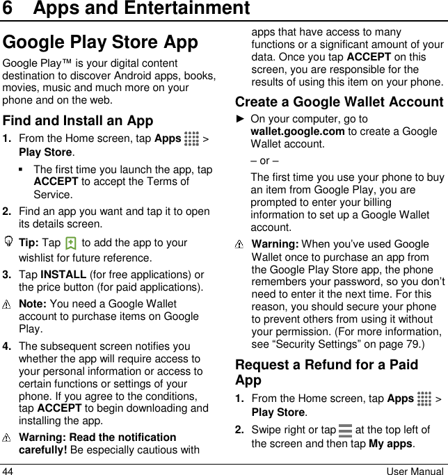  44  User Manual 6  Apps and EntertainmentGoogle Play Store App Google Play™ is your digital content destination to discover Android apps, books, movies, music and much more on your phone and on the web.  Find and Install an App 1. From the Home screen, tap Apps   &gt; Play Store.   The first time you launch the app, tap ACCEPT to accept the Terms of Service. 2. Find an app you want and tap it to open its details screen.  Tip: Tap   to add the app to your wishlist for future reference. 3. Tap INSTALL (for free applications) or the price button (for paid applications).  Note: You need a Google Wallet account to purchase items on Google Play.  4. The subsequent screen notifies you whether the app will require access to your personal information or access to certain functions or settings of your phone. If you agree to the conditions, tap ACCEPT to begin downloading and installing the app.  Warning: Read the notification carefully! Be especially cautious with apps that have access to many functions or a significant amount of your data. Once you tap ACCEPT on this screen, you are responsible for the results of using this item on your phone. Create a Google Wallet Account ►  On your computer, go to wallet.google.com to create a Google Wallet account.  – or – The first time you use your phone to buy an item from Google Play, you are prompted to enter your billing information to set up a Google Wallet account.  Warning: When you’ve used Google Wallet once to purchase an app from the Google Play Store app, the phone remembers your password, so you don’t need to enter it the next time. For this reason, you should secure your phone to prevent others from using it without your permission. (For more information, see “Security Settings” on page 79.) Request a Refund for a Paid App 1. From the Home screen, tap Apps   &gt; Play Store. 2. Swipe right or tap   at the top left of the screen and then tap My apps. 