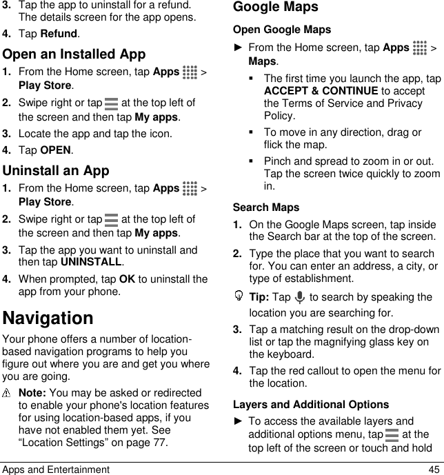  Apps and Entertainment  45 3. Tap the app to uninstall for a refund. The details screen for the app opens. 4. Tap Refund.  Open an Installed App 1. From the Home screen, tap Apps   &gt; Play Store. 2. Swipe right or tap   at the top left of the screen and then tap My apps. 3. Locate the app and tap the icon. 4. Tap OPEN. Uninstall an App 1. From the Home screen, tap Apps   &gt; Play Store. 2. Swipe right or tap   at the top left of the screen and then tap My apps.  3. Tap the app you want to uninstall and then tap UNINSTALL. 4. When prompted, tap OK to uninstall the app from your phone. Navigation Your phone offers a number of location-based navigation programs to help you figure out where you are and get you where you are going.  Note: You may be asked or redirected to enable your phone&apos;s location features for using location-based apps, if you have not enabled them yet. See “Location Settings” on page 77. Google Maps Open Google Maps ►  From the Home screen, tap Apps   &gt; Maps.   The first time you launch the app, tap ACCEPT &amp; CONTINUE to accept the Terms of Service and Privacy Policy.    To move in any direction, drag or flick the map.   Pinch and spread to zoom in or out. Tap the screen twice quickly to zoom in. Search Maps 1. On the Google Maps screen, tap inside the Search bar at the top of the screen. 2. Type the place that you want to search for. You can enter an address, a city, or type of establishment.  Tip: Tap   to search by speaking the location you are searching for. 3. Tap a matching result on the drop-down list or tap the magnifying glass key on the keyboard. 4. Tap the red callout to open the menu for the location. Layers and Additional Options ►  To access the available layers and additional options menu, tap   at the top left of the screen or touch and hold 