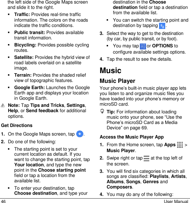  46  User Manual the left side of the Google Maps screen and slide it to the right.  Traffic: Provides real-time traffic information. The colors on the roads indicate the traffic conditions.  Public transit: Provides available transit information.  Bicycling: Provides possible cycling routes.  Satellite: Provides the hybrid view of road labels overlaid on a satellite image.  Terrain: Provides the shaded relief view of topographic features.  Google Earth: Launches the Google Earth app and displays your location in Google Earth.  Note: Tap Tips and Tricks, Settings, Help, or Send feedback for additional options. Get Directions 1. On the Google Maps screen, tap  . 2. Do one of the following:   The starting point is set to your current location as default. If you want to change the starting point, tap Your location, and type the new point in the Choose starting point field or tap a location from the available list.   To enter your destination, tap Choose destination, and type your destination in the Choose destination field or tap a destination from the available list.   You can switch the starting point and destination by tapping  . 3. Select the way to get to the destination (by car, by public transit, or by foot).   You may tap   or OPTIONS to configure available settings options. 4. Tap the result to see the details. Music Music Player Your phone’s built-in music player app lets you listen to and organize music files you have loaded into your phone’s memory or microSD card.  Tip: For information about loading music onto your phone, see “Use the Phone’s microSD Card as a Media Device” on page 69. Access the Music Player App 1. From the Home screen, tap Apps   &gt; Music Player. 2. Swipe right or tap   at the top left of the screen. 3. You will find six categories in which all songs are classified: Playlists, Artists, Albums, Songs, Genres and Composers. 4. You may do any of the following: 