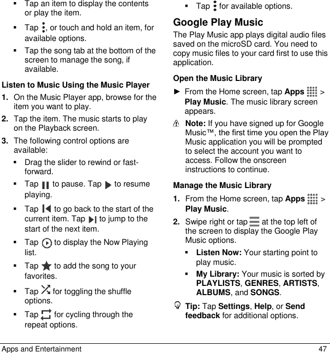  Apps and Entertainment  47   Tap an item to display the contents or play the item.   Tap  , or touch and hold an item, for available options.   Tap the song tab at the bottom of the screen to manage the song, if available. Listen to Music Using the Music Player 1. On the Music Player app, browse for the item you want to play. 2. Tap the item. The music starts to play on the Playback screen. 3. The following control options are available:   Drag the slider to rewind or fast-forward.   Tap   to pause. Tap   to resume playing.   Tap   to go back to the start of the current item. Tap   to jump to the start of the next item.   Tap   to display the Now Playing list.   Tap   to add the song to your favorites.   Tap   for toggling the shuffle options.   Tap  for cycling through the repeat options.   Tap   for available options. Google Play Music The Play Music app plays digital audio files saved on the microSD card. You need to copy music files to your card first to use this application. Open the Music Library ►  From the Home screen, tap Apps   &gt; Play Music. The music library screen appears.  Note: If you have signed up for Google Music™, the first time you open the Play Music application you will be prompted to select the account you want to access. Follow the onscreen instructions to continue. Manage the Music Library 1. From the Home screen, tap Apps   &gt; Play Music. 2. Swipe right or tap   at the top left of the screen to display the Google Play Music options.  Listen Now: Your starting point to play music.  My Library: Your music is sorted by PLAYLISTS, GENRES, ARTISTS, ALBUMS, and SONGS.  Tip: Tap Settings, Help, or Send feedback for additional options. 