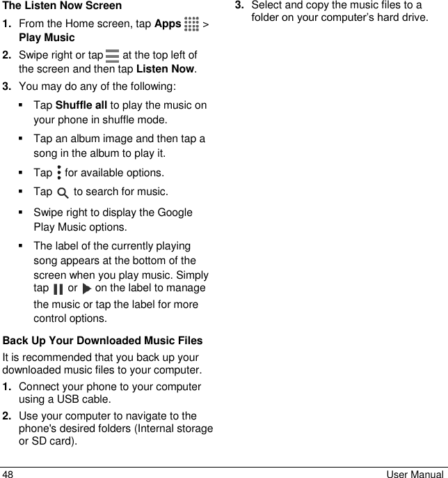  48  User Manual The Listen Now Screen 1. From the Home screen, tap Apps   &gt; Play Music  2. Swipe right or tap   at the top left of the screen and then tap Listen Now.  3. You may do any of the following:   Tap Shuffle all to play the music on your phone in shuffle mode.   Tap an album image and then tap a song in the album to play it.   Tap   for available options.   Tap   to search for music.   Swipe right to display the Google Play Music options.    The label of the currently playing song appears at the bottom of the screen when you play music. Simply tap   or   on the label to manage the music or tap the label for more control options. Back Up Your Downloaded Music Files It is recommended that you back up your downloaded music files to your computer.  1. Connect your phone to your computer using a USB cable. 2. Use your computer to navigate to the   phone&apos;s desired folders (Internal storage or SD card).  3. Select and copy the music files to a folder on your computer’s hard drive. 