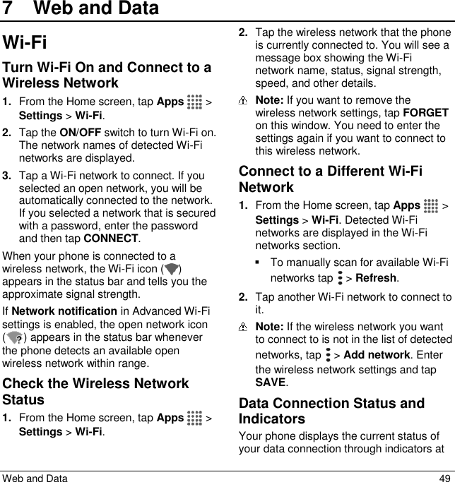  Web and Data  49 7  Web and DataWi-Fi Turn Wi-Fi On and Connect to a Wireless Network 1. From the Home screen, tap Apps   &gt; Settings &gt; Wi-Fi. 2. Tap the ON/OFF switch to turn Wi-Fi on. The network names of detected Wi-Fi networks are displayed. 3. Tap a Wi-Fi network to connect. If you selected an open network, you will be automatically connected to the network. If you selected a network that is secured with a password, enter the password and then tap CONNECT. When your phone is connected to a wireless network, the Wi-Fi icon ( ) appears in the status bar and tells you the approximate signal strength.  If Network notification in Advanced Wi-Fi settings is enabled, the open network icon ( ) appears in the status bar whenever the phone detects an available open wireless network within range. Check the Wireless Network Status 1. From the Home screen, tap Apps   &gt; Settings &gt; Wi-Fi. 2. Tap the wireless network that the phone is currently connected to. You will see a message box showing the Wi-Fi network name, status, signal strength, speed, and other details.  Note: If you want to remove the wireless network settings, tap FORGET on this window. You need to enter the settings again if you want to connect to this wireless network. Connect to a Different Wi-Fi Network 1. From the Home screen, tap Apps   &gt; Settings &gt; Wi-Fi. Detected Wi-Fi networks are displayed in the Wi-Fi networks section.    To manually scan for available Wi-Fi networks tap   &gt; Refresh. 2. Tap another Wi-Fi network to connect to it.  Note: If the wireless network you want to connect to is not in the list of detected networks, tap   &gt; Add network. Enter the wireless network settings and tap SAVE. Data Connection Status and Indicators Your phone displays the current status of your data connection through indicators at 