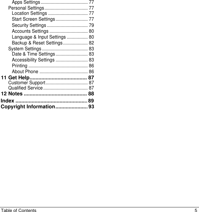 Table of Contents  5 Apps Settings ...................................... 77Personal Settings ................................... 77Location Settings ................................ 77Start Screen Settings .......................... 77Security Settings ................................. 79Accounts Settings ............................... 80Language &amp; Input Settings ................. 80Backup &amp; Reset Settings .................... 82System Settings ..................................... 83Date &amp; Time Settings .......................... 83Accessibility Settings .......................... 83Printing ................................................ 86About Phone ....................................... 8611 Get Help ....................................... 87Customer Support .................................. 87Qualified Service .................................... 8712 Notes ........................................... 88Index ................................................. 89Copyright Information ...................... 93