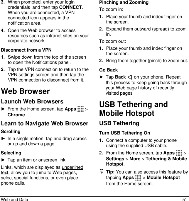  Web and Data  51 3. When prompted, enter your login credentials and then tap CONNECT. When you are connected, a VPN connected icon appears in the notification area. 4. Open the Web browser to access resources such as intranet sites on your corporate network.  Disconnect from a VPN 1. Swipe down from the top of the screen to open the Notifications panel. 2. Tap the VPN connection to return to the VPN settings screen and then tap the VPN connection to disconnect from it. Web Browser Launch Web Browsers ►  From the Home screen, tap Apps   &gt; Chrome. Learn to Navigate Web Browser Scrolling ►  In a single motion, tap and drag across or up and down a page. Selecting ►  Tap an item or onscreen link. Links, which are displayed as underlined text, allow you to jump to Web pages, select special functions, or even place phone calls. Pinching and Zooming To zoom in: 1. Place your thumb and index finger on the screen. 2. Expand them outward (spread) to zoom in. To zoom out: 1. Place your thumb and index finger on the screen. 2. Bring them together (pinch) to zoom out.   Go Back ►  Tap Back   on your phone. Repeat this process to keep going back through your Web page history of recently visited pages USB Tethering and Mobile Hotspot USB Tethering Turn USB Tethering On 1. Connect a computer to your phone using the supplied USB cable. 2. From the Home screen, tap Apps   &gt; Settings &gt; More &gt; Tethering &amp; Mobile Hotspot.  Tip: You can also access this feature by tapping Apps   &gt; Mobile Hotspot from the Home screen. 