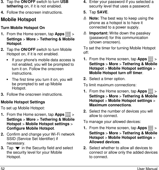  52  User Manual 3. Tap the ON/OFF switch to turn USB tethering on, if it is not enabled. 4. Follow the onscreen instructions. Mobile Hotspot Turn Mobile Hotspot On 1. From the Home screen, tap Apps   &gt; Settings &gt; More &gt; Tethering &amp; Mobile Hotspot. 2. Tap the ON/OFF switch to turn Mobile Hotspot on, if it is not enabled.   If your phone&apos;s mobile data access is not enabled, you will be prompted to turn it on. Follow the onscreen instructions.   The first time you turn it on, you will be prompted to set up Mobile Hotspot.  3. Follow the onscreen instructions. Mobile Hotspot Settings To set up Mobile Hotspot: 1. From the Home screen, tap Apps   &gt; Settings &gt; More &gt; Tethering &amp; Mobile Hotspot &gt; Mobile Hotspot settings &gt; Configure Mobile Hotspot. 2. Confirm and change your Wi-Fi network SSID (Service Set Identifier) if necessary. 3. Tap   in the Security field and select the security level for your Mobile Hotspot. 4. Enter your password if you selected a security level that uses a password. 5. Tap SAVE.  Note: The best way to keep using the phone as a hotspot is to have it connected to a power supply.  Important: Write down the passkey (password) for this communication (shown onscreen). To set the timer for turning Mobile Hotspot off: 1. From the Home screen, tap Apps   &gt; Settings &gt; More &gt; Tethering &amp; Mobile Hotspot &gt; Mobile Hotspot settings &gt; Mobile Hotspot turn off timer. 2. Select a timer option. To limit maximum connections: 1. From the Home screen, tap Apps   &gt; Settings &gt; More &gt; Tethering &amp; Mobile Hotspot &gt; Mobile Hotspot settings &gt; Maximum connections. 2. Select the number of devices you will allow to connect. To manage your allowed devices: 1. From the Home screen, tap Apps   &gt; Settings &gt; More &gt; Tethering &amp; Mobile Hotspot &gt; Mobile Hotspot settings &gt; Allowed devices. 2. Select whether to allow all devices to connect or allow only the added devices to connect. 