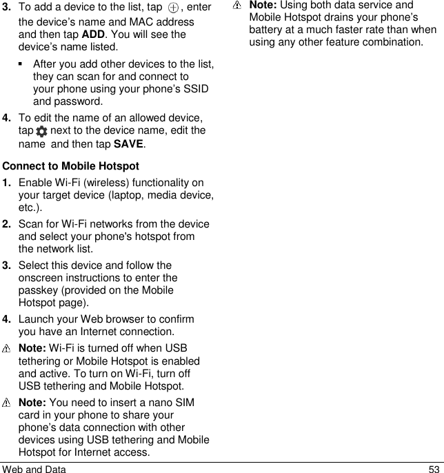  Web and Data  53 3. To add a device to the list, tap  , enter the device’s name and MAC address and then tap ADD. You will see the device’s name listed.   After you add other devices to the list, they can scan for and connect to your phone using your phone’s SSID and password. 4. To edit the name of an allowed device, tap   next to the device name, edit the name and then tap SAVE. Connect to Mobile Hotspot 1. Enable Wi-Fi (wireless) functionality on your target device (laptop, media device, etc.). 2. Scan for Wi-Fi networks from the device and select your phone&apos;s hotspot from the network list. 3. Select this device and follow the onscreen instructions to enter the passkey (provided on the Mobile Hotspot page). 4. Launch your Web browser to confirm you have an Internet connection.  Note: Wi-Fi is turned off when USB tethering or Mobile Hotspot is enabled and active. To turn on Wi-Fi, turn off USB tethering and Mobile Hotspot.  Note: You need to insert a nano SIM card in your phone to share your phone’s data connection with other devices using USB tethering and Mobile Hotspot for Internet access.  Note: Using both data service and Mobile Hotspot drains your phone’s battery at a much faster rate than when using any other feature combination. 