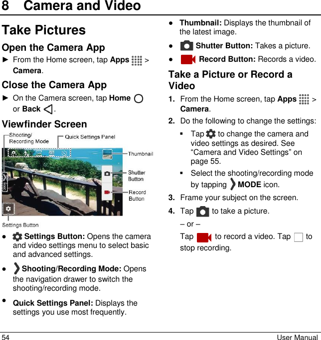  54  User Manual 8  Camera and VideoTake Pictures Open the Camera App ►  From the Home screen, tap Apps   &gt; Camera. Close the Camera App ►  On the Camera screen, tap Home    or Back  . Viewfinder Screen  ●  Settings Button: Opens the camera and video settings menu to select basic and advanced settings. ●   Shooting/Recording Mode: Opens the navigation drawer to switch the shooting/recording mode. ● Quick Settings Panel: Displays the settings you use most frequently. ● Thumbnail: Displays the thumbnail of the latest image. ●  Shutter Button: Takes a picture. ●   Record Button: Records a video. Take a Picture or Record a Video 1. From the Home screen, tap Apps   &gt; Camera. 2. Do the following to change the settings:   Tap   to change the camera and video settings as desired. See “Camera and Video Settings” on page 55.    Select the shooting/recording mode by tapping   MODE icon. 3. Frame your subject on the screen. 4. Tap   to take a picture. – or – Tap   to record a video. Tap   to stop recording. 