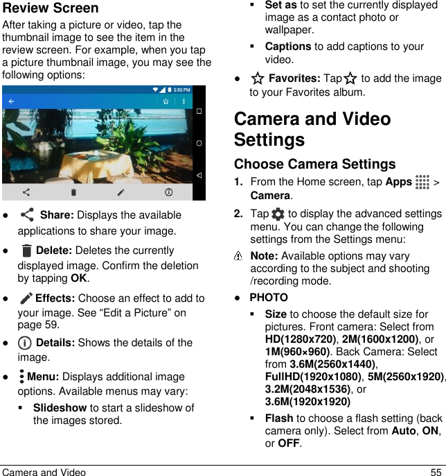  Camera and Video  55 Review Screen After taking a picture or video, tap the thumbnail image to see the item in the review screen. For example, when you tap a picture thumbnail image, you may see the following options:  ●  Share: Displays the available applications to share your image. ● Delete: Deletes the currently displayed image. Confirm the deletion by tapping OK. ● Effects: Choose an effect to add to your image. See “Edit a Picture” on page 59.  ●  Details: Shows the details of the image. ●  Menu: Displays additional image options. Available menus may vary:  Slideshow to start a slideshow of the images stored.  Set as to set the currently displayed image as a contact photo or wallpaper.  Captions to add captions to your video. ●  Favorites: Tap  to add the image to your Favorites album. Camera and Video Settings Choose Camera Settings  1. From the Home screen, tap Apps   &gt; Camera.  2. Tap   to display the advanced settings menu. You can change the following settings from the Settings menu:   Note: Available options may vary according to the subject and shooting /recording mode. ● PHOTO  Size to choose the default size for pictures. Front camera: Select from HD(1280x720), 2M(1600x1200), or 1M(960×960). Back Camera: Select from 3.6M(2560x1440), FullHD(1920x1080), 5M(2560x1920), 3.2M(2048x1536), or 3.6M(1920x1920)  Flash to choose a flash setting (back camera only). Select from Auto, ON, or OFF. 