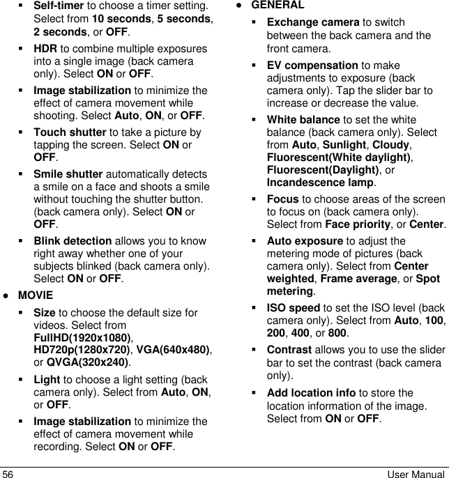  56  User Manual  Self-timer to choose a timer setting. Select from 10 seconds, 5 seconds, 2 seconds, or OFF.  HDR to combine multiple exposures into a single image (back camera only). Select ON or OFF.  Image stabilization to minimize the effect of camera movement while shooting. Select Auto, ON, or OFF.  Touch shutter to take a picture by tapping the screen. Select ON or OFF.  Smile shutter automatically detects a smile on a face and shoots a smile without touching the shutter button. (back camera only). Select ON or OFF.   Blink detection allows you to know right away whether one of your subjects blinked (back camera only). Select ON or OFF. ● MOVIE  Size to choose the default size for videos. Select from FullHD(1920x1080), HD720p(1280x720), VGA(640x480), or QVGA(320x240).  Light to choose a light setting (back camera only). Select from Auto, ON, or OFF.  Image stabilization to minimize the effect of camera movement while recording. Select ON or OFF. ● GENERAL  Exchange camera to switch between the back camera and the front camera.  EV compensation to make adjustments to exposure (back camera only). Tap the slider bar to increase or decrease the value.  White balance to set the white balance (back camera only). Select from Auto, Sunlight, Cloudy, Fluorescent(White daylight), Fluorescent(Daylight), or Incandescence lamp.  Focus to choose areas of the screen to focus on (back camera only). Select from Face priority, or Center.  Auto exposure to adjust the metering mode of pictures (back camera only). Select from Center weighted, Frame average, or Spot metering.  ISO speed to set the ISO level (back camera only). Select from Auto, 100, 200, 400, or 800.  Contrast allows you to use the slider bar to set the contrast (back camera only).  Add location info to store the location information of the image. Select from ON or OFF.  