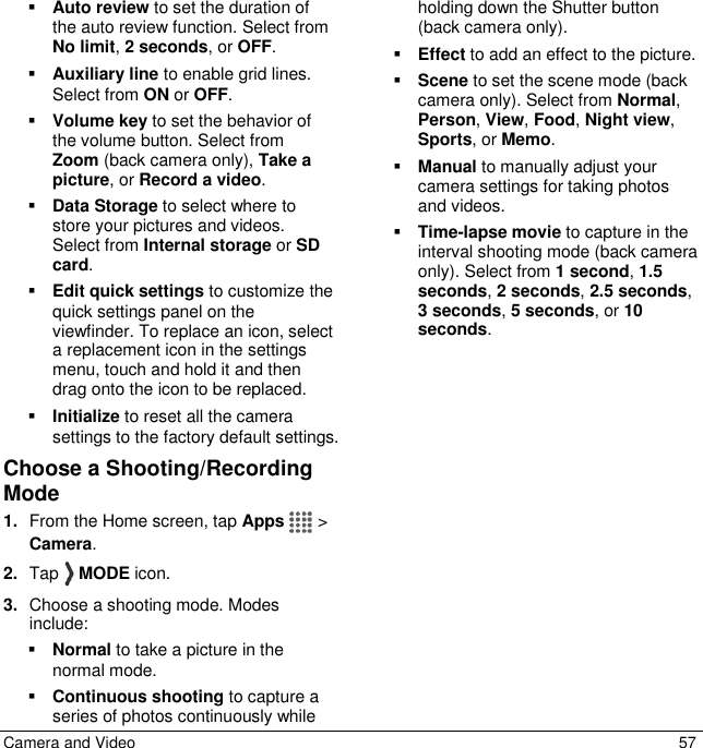 Camera and Video  57  Auto review to set the duration of the auto review function. Select from No limit, 2 seconds, or OFF.  Auxiliary line to enable grid lines. Select from ON or OFF.  Volume key to set the behavior of the volume button. Select from Zoom (back camera only), Take a picture, or Record a video.   Data Storage to select where to store your pictures and videos. Select from Internal storage or SD card.  Edit quick settings to customize the quick settings panel on the viewfinder. To replace an icon, select a replacement icon in the settings menu, touch and hold it and then drag onto the icon to be replaced.    Initialize to reset all the camera settings to the factory default settings.  Choose a Shooting/Recording Mode 1. From the Home screen, tap Apps   &gt; Camera.  2. Tap   MODE icon. 3. Choose a shooting mode. Modes include:  Normal to take a picture in the normal mode.  Continuous shooting to capture a series of photos continuously while holding down the Shutter button (back camera only).  Effect to add an effect to the picture.  Scene to set the scene mode (back camera only). Select from Normal, Person, View, Food, Night view, Sports, or Memo.  Manual to manually adjust your camera settings for taking photos and videos.  Time-lapse movie to capture in the interval shooting mode (back camera only). Select from 1 second, 1.5 seconds, 2 seconds, 2.5 seconds, 3 seconds, 5 seconds, or 10 seconds.  