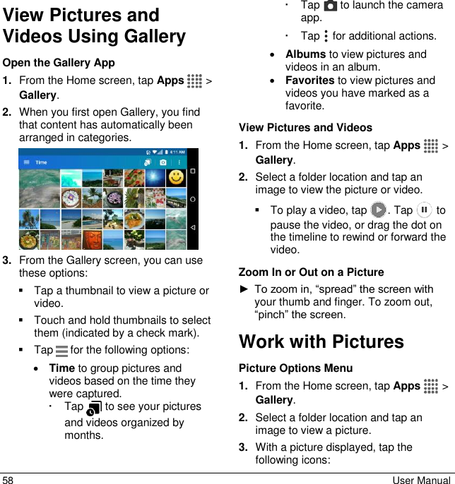  58  User Manual View Pictures and Videos Using Gallery Open the Gallery App 1. From the Home screen, tap Apps   &gt; Gallery. 2. When you first open Gallery, you find that content has automatically been arranged in categories.  3. From the Gallery screen, you can use these options:   Tap a thumbnail to view a picture or video.    Touch and hold thumbnails to select them (indicated by a check mark).   Tap   for the following options:  Time to group pictures and videos based on the time they were captured.    Tap   to see your pictures and videos organized by months.    Tap   to launch the camera app.   Tap   for additional actions.  Albums to view pictures and videos in an album.  Favorites to view pictures and videos you have marked as a favorite.  View Pictures and Videos 1. From the Home screen, tap Apps   &gt; Gallery.  2. Select a folder location and tap an image to view the picture or video.   To play a video, tap  . Tap   to pause the video, or drag the dot on the timeline to rewind or forward the video. Zoom In or Out on a Picture ► To zoom in, “spread” the screen with your thumb and finger. To zoom out, “pinch” the screen. Work with Pictures Picture Options Menu 1. From the Home screen, tap Apps   &gt; Gallery. 2. Select a folder location and tap an image to view a picture. 3. With a picture displayed, tap the following icons:  