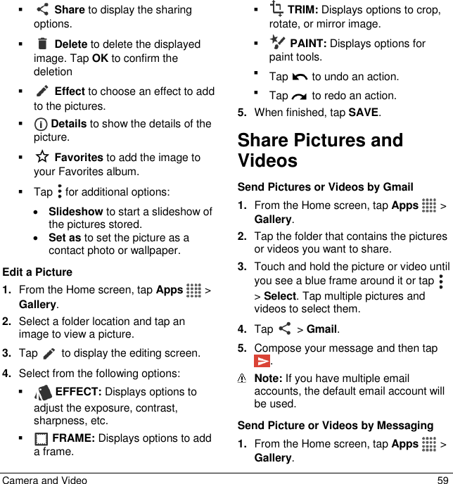  Camera and Video  59    Share to display the sharing options.    Delete to delete the displayed image. Tap OK to confirm the deletion    Effect to choose an effect to add to the pictures.    Details to show the details of the picture.   Favorites to add the image to your Favorites album.   Tap   for additional options:  Slideshow to start a slideshow of the pictures stored.  Set as to set the picture as a contact photo or wallpaper. Edit a Picture 1. From the Home screen, tap Apps   &gt; Gallery. 2. Select a folder location and tap an image to view a picture. 3. Tap   to display the editing screen.  4. Select from the following options:   EFFECT: Displays options to adjust the exposure, contrast, sharpness, etc.   FRAME: Displays options to add a frame.   TRIM: Displays options to crop, rotate, or mirror image.   PAINT: Displays options for paint tools.  Tap   to undo an action.  Tap   to redo an action. 5. When finished, tap SAVE. Share Pictures and Videos Send Pictures or Videos by Gmail 1. From the Home screen, tap Apps   &gt; Gallery. 2. Tap the folder that contains the pictures or videos you want to share. 3. Touch and hold the picture or video until you see a blue frame around it or tap   &gt; Select. Tap multiple pictures and videos to select them. 4. Tap   &gt; Gmail.  5. Compose your message and then tap .  Note: If you have multiple email accounts, the default email account will be used. Send Picture or Videos by Messaging 1. From the Home screen, tap Apps   &gt; Gallery. 