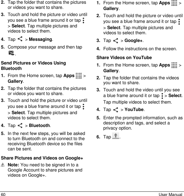  60  User Manual 2. Tap the folder that contains the pictures or videos you want to share. 3. Touch and hold the picture or video until you see a blue frame around it or tap   &gt; Select. Tap multiple pictures and videos to select them. 4. Tap   &gt; Messaging.  5. Compose your message and then tap . Send Pictures or Videos Using Bluetooth 1. From the Home screen, tap Apps   &gt; Gallery. 2. Tap the folder that contains the pictures or videos you want to share. 3. Touch and hold the picture or video until you see a blue frame around it or tap   &gt; Select. Tap multiple pictures and videos to select them. 4. Tap   &gt; Bluetooth. 5. In the next few steps, you will be asked to turn Bluetooth on and connect to the receiving Bluetooth device so the files can be sent.  Share Pictures and Videos on Google+  Note: You need to be signed in to a Google Account to share pictures and videos on Google+. 1. From the Home screen, tap Apps   &gt; Gallery. 2. Touch and hold the picture or video until you see a blue frame around it or tap   &gt; Select. Tap multiple pictures and videos to select them. 3. Tap   &gt; Google+. 4. Follow the instructions on the screen. Share Videos on YouTube 1. From the Home screen, tap Apps   &gt; Gallery. 2. Tap the folder that contains the videos you want to share. 3. Touch and hold the video until you see a blue frame around it or tap   &gt; Select. Tap multiple videos to select them. 4. Tap   &gt; YouTube. 5. Enter the prompted information, such as description and tags, and select a privacy option. 6. Tap  . 