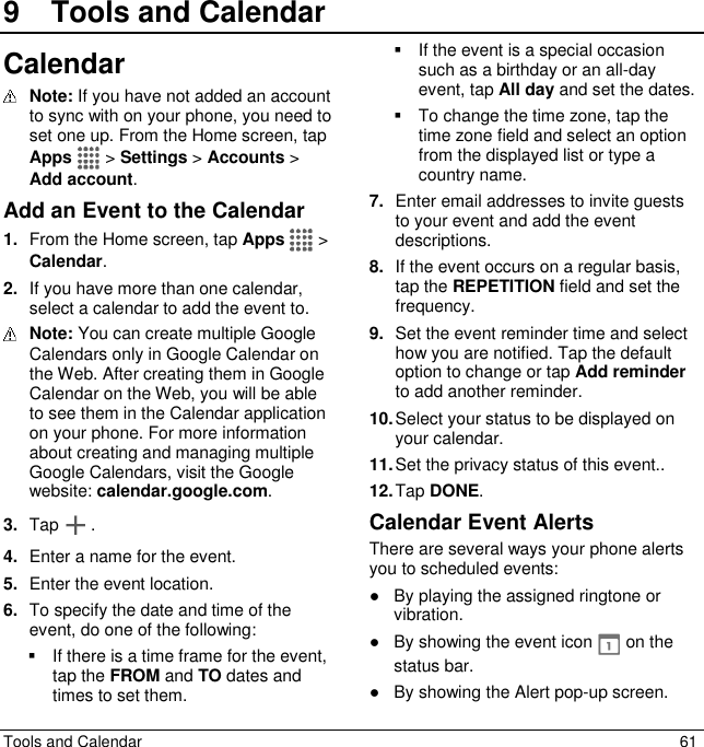  Tools and Calendar  61 9  Tools and CalendarCalendar  Note: If you have not added an account to sync with on your phone, you need to set one up. From the Home screen, tap Apps   &gt; Settings &gt; Accounts &gt; Add account. Add an Event to the Calendar 1. From the Home screen, tap Apps  &gt; Calendar. 2. If you have more than one calendar, select a calendar to add the event to.  Note: You can create multiple Google Calendars only in Google Calendar on the Web. After creating them in Google Calendar on the Web, you will be able to see them in the Calendar application on your phone. For more information about creating and managing multiple Google Calendars, visit the Google website: calendar.google.com. 3. Tap . 4. Enter a name for the event. 5. Enter the event location. 6. To specify the date and time of the event, do one of the following:   If there is a time frame for the event, tap the FROM and TO dates and times to set them.   If the event is a special occasion such as a birthday or an all-day event, tap All day and set the dates.   To change the time zone, tap the time zone field and select an option from the displayed list or type a country name. 7. Enter email addresses to invite guests to your event and add the event descriptions. 8. If the event occurs on a regular basis, tap the REPETITION field and set the frequency. 9. Set the event reminder time and select how you are notified. Tap the default option to change or tap Add reminder to add another reminder. 10. Select your status to be displayed on your calendar.  11. Set the privacy status of this event.. 12. Tap DONE. Calendar Event Alerts There are several ways your phone alerts you to scheduled events: ●  By playing the assigned ringtone or vibration. ●  By showing the event icon   on the status bar. ●  By showing the Alert pop-up screen. 