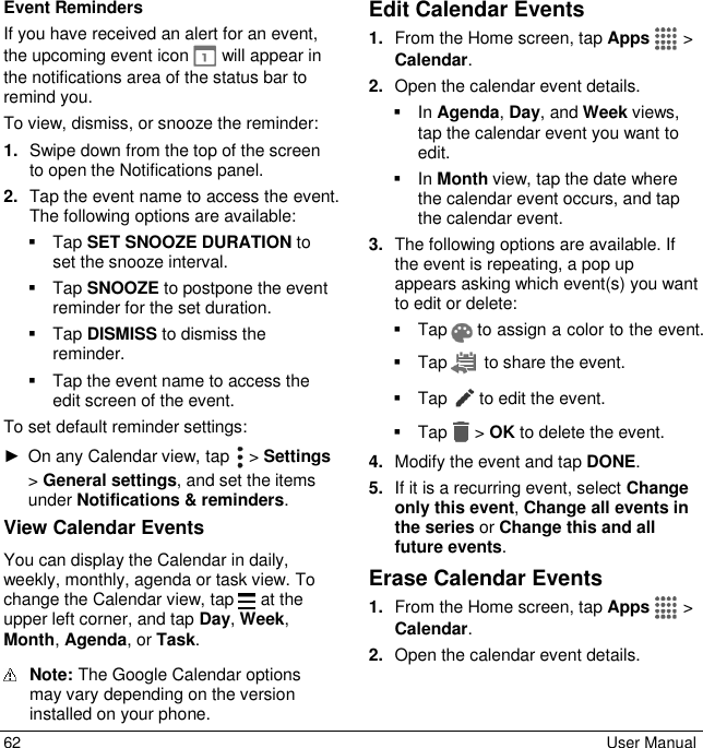  62  User Manual Event Reminders If you have received an alert for an event, the upcoming event icon   will appear in the notifications area of the status bar to remind you. To view, dismiss, or snooze the reminder: 1. Swipe down from the top of the screen to open the Notifications panel. 2. Tap the event name to access the event. The following options are available:   Tap SET SNOOZE DURATION to set the snooze interval.   Tap SNOOZE to postpone the event reminder for the set duration.   Tap DISMISS to dismiss the reminder.   Tap the event name to access the edit screen of the event. To set default reminder settings: ►  On any Calendar view, tap   &gt; Settings &gt; General settings, and set the items under Notifications &amp; reminders. View Calendar Events You can display the Calendar in daily, weekly, monthly, agenda or task view. To change the Calendar view, tap   at the upper left corner, and tap Day, Week, Month, Agenda, or Task.  Note: The Google Calendar options may vary depending on the version installed on your phone. Edit Calendar Events 1. From the Home screen, tap Apps  &gt; Calendar. 2. Open the calendar event details.   In Agenda, Day, and Week views, tap the calendar event you want to edit.   In Month view, tap the date where the calendar event occurs, and tap the calendar event. 3. The following options are available. If the event is repeating, a pop up appears asking which event(s) you want to edit or delete:   Tap   to assign a color to the event.   Tap   to share the event.   Tap  to edit the event.   Tap &gt; OK to delete the event. 4. Modify the event and tap DONE. 5. If it is a recurring event, select Change only this event, Change all events in the series or Change this and all future events. Erase Calendar Events 1. From the Home screen, tap Apps  &gt; Calendar. 2. Open the calendar event details. 