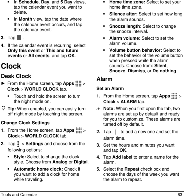  Tools and Calendar  63   In Schedule, Day, and 5 Day views, tap the calendar event you want to delete.   In Month view, tap the date where the calendar event occurs, and tap the calendar event. 3. Tap . 4. If the calendar event is recurring, select Only this event or This and future events or All events, and tap OK. Clock Desk Clock ►  From the Home screen, tap Apps  &gt; Clock &gt; WORLD CLOCK tab.   Touch and hold the screen to turn the night mode on.  Tip: When enabled, you can easily turn off night mode by touching the screen. Change Clock Settings 1. From the Home screen, tap Apps  &gt; Clock &gt; WORLD CLOCK tab. 2. Tap    &gt; Settings and choose from the following options:  Style: Select to change the clock style. Choose from Analog or Digital.  Automatic home clock: Check if you want to add a clock for home while traveling.  Home time zone: Select to set your home time zone.  Silence after: Select to set how long the alarm sounds.  Snooze length: Select to change the snooze interval.  Alarm volume: Select to set the alarm volume.  Volume button behavior: Select to set the behavior of the volume button when pressed while the alarm sounds. Choose from: Silent, Snooze, Dismiss, or Do nothing. Alarm Set an Alarm 1. From the Home screen, tap Apps  &gt; Clock &gt; ALARM tab.  Note: When you first open the tab, two alarms are set up by default and ready for you to customize. These alarms are turned off by default. 2. Tap   to add a new one and set the alarm time. 3. Set the hours and minutes you want and tap OK. 4. Tap Add label to enter a name for the alarm. 5. Select the Repeat check box and choose the days of the week you want the alarm to repeat. 