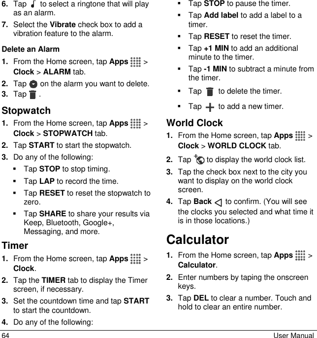  64  User Manual 6. Tap   to select a ringtone that will play as an alarm. 7. Select the Vibrate check box to add a vibration feature to the alarm. Delete an Alarm 1. From the Home screen, tap Apps  &gt; Clock &gt; ALARM tab. 2. Tap   on the alarm you want to delete. 3. Tap . Stopwatch  1. From the Home screen, tap Apps  &gt; Clock &gt; STOPWATCH tab. 2. Tap START to start the stopwatch. 3. Do any of the following:   Tap STOP to stop timing.   Tap LAP to record the time.   Tap RESET to reset the stopwatch to zero.   Tap SHARE to share your results via Keep, Bluetooth, Google+, Messaging, and more. Timer 1. From the Home screen, tap Apps  &gt; Clock. 2. Tap the TIMER tab to display the Timer screen, if necessary. 3. Set the countdown time and tap START to start the countdown. 4. Do any of the following:   Tap STOP to pause the timer.   Tap Add label to add a label to a timer.   Tap RESET to reset the timer.   Tap +1 MIN to add an additional minute to the timer.   Tap -1 MIN to subtract a minute from the timer.   Tap   to delete the timer.   Tap   to add a new timer. World Clock 1. From the Home screen, tap Apps  &gt; Clock &gt; WORLD CLOCK tab. 2. Tap   to display the world clock list. 3. Tap the check box next to the city you want to display on the world clock screen. 4. Tap Back   to confirm. (You will see the clocks you selected and what time it is in those locations.) Calculator 1. From the Home screen, tap Apps  &gt; Calculator. 2. Enter numbers by taping the onscreen keys. 3. Tap DEL to clear a number. Touch and hold to clear an entire number. 