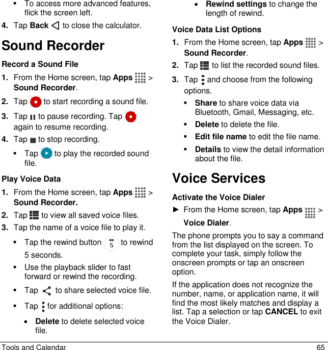  Tools and Calendar  65   To access more advanced features, flick the screen left. 4. Tap Back   to close the calculator. Sound Recorder Record a Sound File 1. From the Home screen, tap Apps  &gt; Sound Recorder. 2. Tap   to start recording a sound file. 3. Tap   to pause recording. Tap   again to resume recording. 4. Tap   to stop recording.   Tap   to play the recorded sound file. Play Voice Data 1. From the Home screen, tap Apps  &gt; Sound Recorder. 2. Tap   to view all saved voice files. 3. Tap the name of a voice file to play it.   Tap the rewind button   to rewind 5 seconds.    Use the playback slider to fast forward or rewind the recording.   Tap   to share selected voice file.   Tap   for additional options:  Delete to delete selected voice file.   Rewind settings to change the length of rewind. Voice Data List Options 1. From the Home screen, tap Apps  &gt; Sound Recorder. 2. Tap   to list the recorded sound files. 3. Tap   and choose from the following options.  Share to share voice data via Bluetooth, Gmail, Messaging, etc.  Delete to delete the file.  Edit file name to edit the file name.  Details to view the detail information about the file. Voice Services Activate the Voice Dialer ►  From the Home screen, tap Apps  &gt; Voice Dialer. The phone prompts you to say a command from the list displayed on the screen. To complete your task, simply follow the onscreen prompts or tap an onscreen option. If the application does not recognize the number, name, or application name, it will find the most likely matches and display a list. Tap a selection or tap CANCEL to exit the Voice Dialer. 