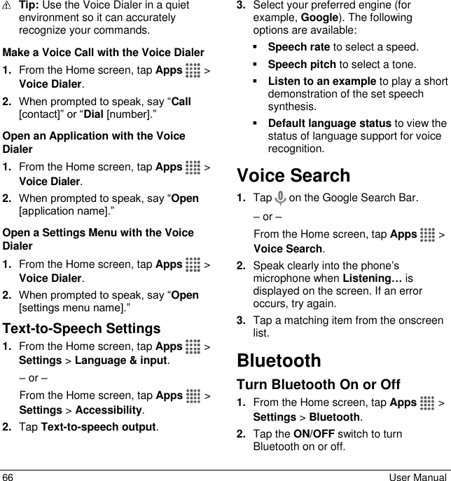  66  User Manual  Tip: Use the Voice Dialer in a quiet environment so it can accurately recognize your commands. Make a Voice Call with the Voice Dialer 1. From the Home screen, tap Apps  &gt; Voice Dialer. 2. When prompted to speak, say “Call [contact]” or “Dial [number].” Open an Application with the Voice Dialer 1. From the Home screen, tap Apps  &gt; Voice Dialer. 2. When prompted to speak, say “Open [application name].” Open a Settings Menu with the Voice Dialer 1. From the Home screen, tap Apps  &gt; Voice Dialer. 2. When prompted to speak, say “Open [settings menu name].” Text-to-Speech Settings 1. From the Home screen, tap Apps  &gt; Settings &gt; Language &amp; input. – or – From the Home screen, tap Apps  &gt; Settings &gt; Accessibility. 2. Tap Text-to-speech output. 3. Select your preferred engine (for example, Google). The following options are available:  Speech rate to select a speed.  Speech pitch to select a tone.  Listen to an example to play a short demonstration of the set speech synthesis.  Default language status to view the status of language support for voice recognition. Voice Search 1. Tap   on the Google Search Bar. – or – From the Home screen, tap Apps  &gt; Voice Search. 2. Speak clearly into the phone’s microphone when Listening… is displayed on the screen. If an error occurs, try again. 3. Tap a matching item from the onscreen list. Bluetooth Turn Bluetooth On or Off 1. From the Home screen, tap Apps  &gt; Settings &gt; Bluetooth. 2. Tap the ON/OFF switch to turn Bluetooth on or off.  