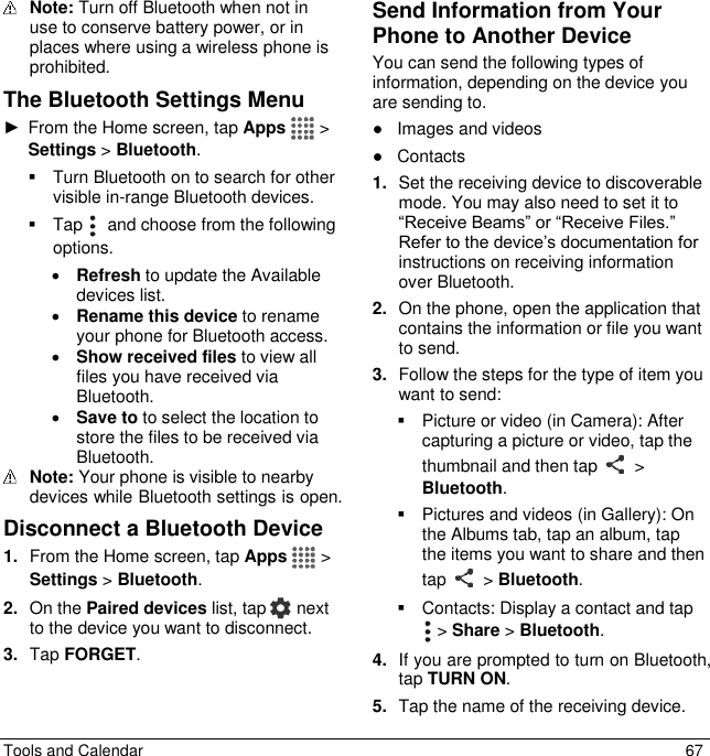  Tools and Calendar  67  Note: Turn off Bluetooth when not in use to conserve battery power, or in places where using a wireless phone is prohibited. The Bluetooth Settings Menu ►  From the Home screen, tap Apps  &gt; Settings &gt; Bluetooth.   Turn Bluetooth on to search for other visible in-range Bluetooth devices.   Tap    and choose from the following options.  Refresh to update the Available devices list.  Rename this device to rename your phone for Bluetooth access.  Show received files to view all files you have received via Bluetooth.  Save to to select the location to store the files to be received via Bluetooth.   Note: Your phone is visible to nearby devices while Bluetooth settings is open. Disconnect a Bluetooth Device 1. From the Home screen, tap Apps  &gt; Settings &gt; Bluetooth. 2. On the Paired devices list, tap   next to the device you want to disconnect. 3. Tap FORGET. Send Information from Your Phone to Another Device You can send the following types of information, depending on the device you are sending to. ●  Images and videos ●  Contacts 1. Set the receiving device to discoverable mode. You may also need to set it to “Receive Beams” or “Receive Files.” Refer to the device’s documentation for instructions on receiving information over Bluetooth. 2. On the phone, open the application that contains the information or file you want to send.  3. Follow the steps for the type of item you want to send:   Picture or video (in Camera): After capturing a picture or video, tap the thumbnail and then tap   &gt; Bluetooth.   Pictures and videos (in Gallery): On the Albums tab, tap an album, tap the items you want to share and then tap   &gt; Bluetooth.   Contacts: Display a contact and tap  &gt; Share &gt; Bluetooth. 4. If you are prompted to turn on Bluetooth, tap TURN ON. 5. Tap the name of the receiving device. 