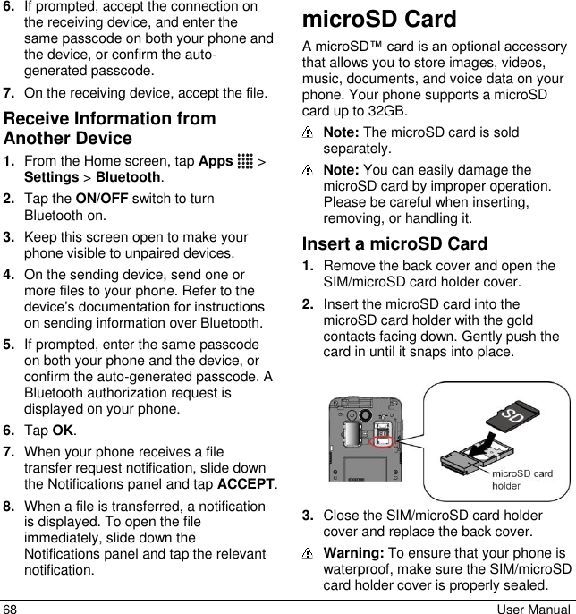  68  User Manual 6. If prompted, accept the connection on the receiving device, and enter the same passcode on both your phone and the device, or confirm the auto-generated passcode. 7. On the receiving device, accept the file. Receive Information from Another Device 1. From the Home screen, tap Apps  &gt; Settings &gt; Bluetooth. 2. Tap the ON/OFF switch to turn Bluetooth on. 3. Keep this screen open to make your phone visible to unpaired devices. 4. On the sending device, send one or more files to your phone. Refer to the device’s documentation for instructions on sending information over Bluetooth. 5. If prompted, enter the same passcode on both your phone and the device, or confirm the auto-generated passcode. A Bluetooth authorization request is displayed on your phone. 6. Tap OK. 7. When your phone receives a file transfer request notification, slide down the Notifications panel and tap ACCEPT. 8. When a file is transferred, a notification is displayed. To open the file immediately, slide down the Notifications panel and tap the relevant notification. microSD Card A microSD™ card is an optional accessory that allows you to store images, videos, music, documents, and voice data on your phone. Your phone supports a microSD card up to 32GB.  Note: The microSD card is sold separately.   Note: You can easily damage the microSD card by improper operation. Please be careful when inserting, removing, or handling it. Insert a microSD Card 1. Remove the back cover and open the SIM/microSD card holder cover. 2. Insert the microSD card into the microSD card holder with the gold contacts facing down. Gently push the card in until it snaps into place.    3. Close the SIM/microSD card holder cover and replace the back cover.  Warning: To ensure that your phone is waterproof, make sure the SIM/microSD card holder cover is properly sealed. 