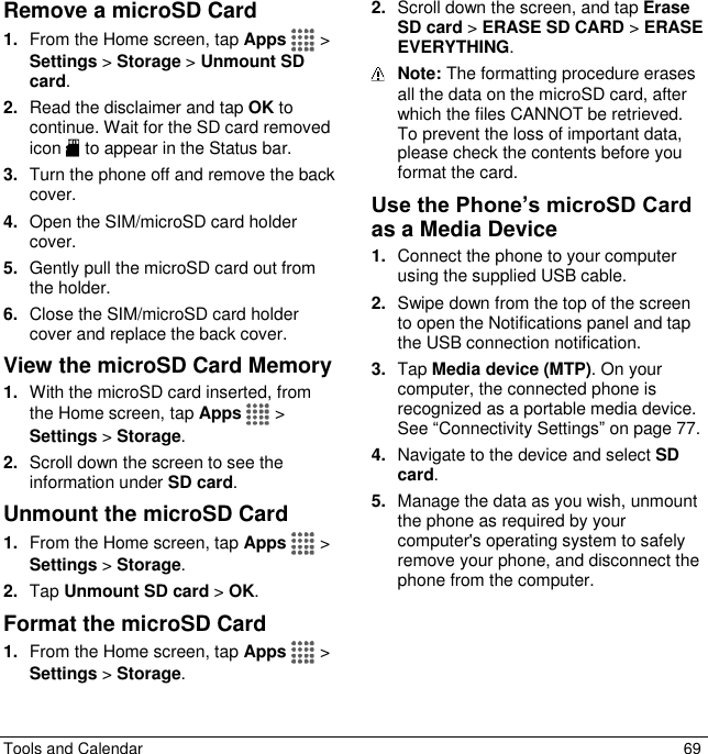  Tools and Calendar  69 Remove a microSD Card 1. From the Home screen, tap Apps   &gt; Settings &gt; Storage &gt; Unmount SD card. 2. Read the disclaimer and tap OK to continue. Wait for the SD card removed icon   to appear in the Status bar. 3. Turn the phone off and remove the back cover. 4. Open the SIM/microSD card holder cover. 5. Gently pull the microSD card out from the holder. 6. Close the SIM/microSD card holder cover and replace the back cover. View the microSD Card Memory 1. With the microSD card inserted, from the Home screen, tap Apps   &gt; Settings &gt; Storage. 2. Scroll down the screen to see the information under SD card. Unmount the microSD Card 1. From the Home screen, tap Apps  &gt; Settings &gt; Storage. 2. Tap Unmount SD card &gt; OK. Format the microSD Card 1. From the Home screen, tap Apps  &gt; Settings &gt; Storage. 2. Scroll down the screen, and tap Erase SD card &gt; ERASE SD CARD &gt; ERASE EVERYTHING.  Note: The formatting procedure erases all the data on the microSD card, after which the files CANNOT be retrieved. To prevent the loss of important data, please check the contents before you format the card. Use the Phone’s microSD Card as a Media Device 1. Connect the phone to your computer using the supplied USB cable. 2. Swipe down from the top of the screen to open the Notifications panel and tap  the USB connection notification.  3. Tap Media device (MTP). On your computer, the connected phone is recognized as a portable media device. See “Connectivity Settings” on page 77. 4. Navigate to the device and select SD card. 5. Manage the data as you wish, unmount the phone as required by your computer&apos;s operating system to safely remove your phone, and disconnect the phone from the computer. 