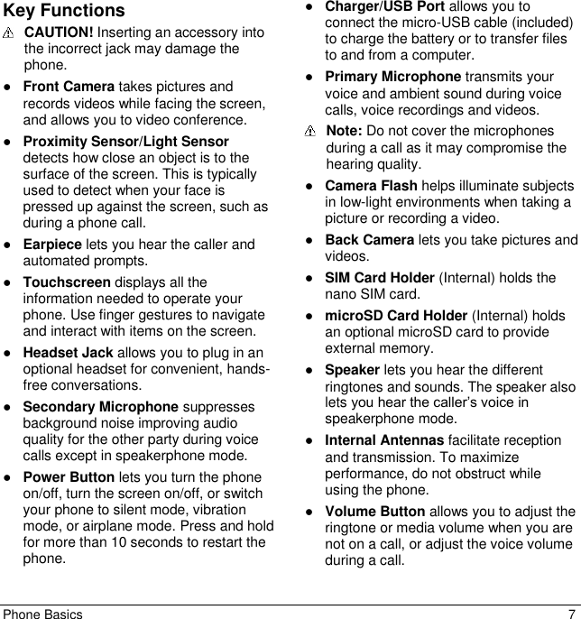 Phone Basics  7 Key Functions   CAUTION! Inserting an accessory into the incorrect jack may damage the phone. ● Front Camera takes pictures and records videos while facing the screen, and allows you to video conference. ● Proximity Sensor/Light Sensor detects how close an object is to the surface of the screen. This is typically used to detect when your face is pressed up against the screen, such as during a phone call. ● Earpiece lets you hear the caller and automated prompts. ● Touchscreen displays all the information needed to operate your phone. Use finger gestures to navigate and interact with items on the screen. ● Headset Jack allows you to plug in an optional headset for convenient, hands-free conversations. ● Secondary Microphone suppresses background noise improving audio quality for the other party during voice calls except in speakerphone mode. ● Power Button lets you turn the phone on/off, turn the screen on/off, or switch your phone to silent mode, vibration mode, or airplane mode. Press and hold for more than 10 seconds to restart the phone.  ● Charger/USB Port allows you to connect the micro-USB cable (included) to charge the battery or to transfer files to and from a computer. ● Primary Microphone transmits your voice and ambient sound during voice calls, voice recordings and videos.  Note: Do not cover the microphones during a call as it may compromise the hearing quality. ● Camera Flash helps illuminate subjects in low-light environments when taking a picture or recording a video. ● Back Camera lets you take pictures and videos. ● SIM Card Holder (Internal) holds the nano SIM card. ● microSD Card Holder (Internal) holds an optional microSD card to provide external memory. ● Speaker lets you hear the different ringtones and sounds. The speaker also lets you hear the caller’s voice in speakerphone mode. ● Internal Antennas facilitate reception and transmission. To maximize performance, do not obstruct while using the phone. ● Volume Button allows you to adjust the ringtone or media volume when you are not on a call, or adjust the voice volume during a call. 