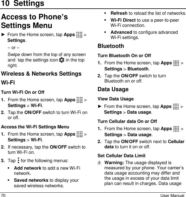  70  User Manual 10 SettingsAccess to Phone’s Settings Menu ►  From the Home screen, tap Apps   &gt; Settings. – or – Swipe down from the top of any screen and  tap the settings icon   in the top right. Wireless &amp; Networks Settings Wi-Fi Turn Wi-Fi On or Off 1. From the Home screen, tap Apps   &gt; Settings &gt; Wi-Fi. 2. Tap the ON/OFF switch to turn Wi-Fi on or off. Access the Wi-Fi Settings Menu 1. From the Home screen, tap Apps   &gt; Settings &gt; Wi-Fi. 2. If necessary, tap the ON/OFF switch to turn Wi-Fi on. 3. Tap   for the following menus:  Add network to add a new Wi-Fi network.   Saved networks to display your saved wireless networks.  Refresh to reload the list of networks.  Wi-Fi Direct to use a peer-to-peer Wi-Fi connection.   Advanced to configure advanced Wi-Fi settings. Bluetooth Turn Bluetooth On or Off 1. From the Home screen, tap Apps   &gt; Settings &gt; Bluetooth. 2. Tap the ON/OFF switch to turn Bluetooth on or off. Data Usage View Data Usage ►  From the Home screen, tap Apps   &gt; Settings &gt; Data usage. Turn Cellular data On or Off 1. From the Home screen, tap Apps   &gt; Settings &gt; Data usage. 2. Tap the ON/OFF switch next to Cellular data to turn it on or off. Set Cellular Data Limit  Warning: The usage displayed is measured by your phone. Your carrier’s data usage accounting may differ and the usage in excess of your data limit plan can result in charges. Data usage 