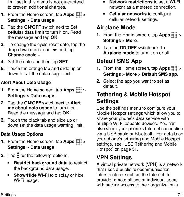  Settings  71 limit set in this menu is not guaranteed to prevent additional charges. 1. From the Home screen, tap Apps   &gt; Settings &gt; Data usage. 2. Tap the ON/OFF switch next to Set cellular data limit to turn it on. Read the message and tap OK. 3. To change the cycle reset date, tap the drop-down menu icon   and tap Change cycle.... 4. Set the date and then tap SET. 5. Touch the orange tab and slide up or down to set the data usage limit. Alert About Data Usage 1. From the Home screen, tap Apps   &gt; Settings &gt; Data usage. 2. Tap the ON/OFF switch next to Alert me about data usage to turn it on. Read the message and tap OK. 3. Touch the black tab and slide up or down set the data usage warning limit.  Data Usage Options 1. From the Home screen, tap Apps   &gt; Settings &gt; Data usage. 2. Tap   for the following options:  Restrict background data to restrict the background data usage.  Show/Hide Wi-Fi to display or hide Wi-Fi usage.  Network restrictions to set a Wi-Fi network as a metered connection.  Cellular networks to configure cellular network settings. Airplane Mode 1. From the Home screen, tap Apps   &gt; Settings &gt; More. 2. Tap the ON/OFF switch next to Airplane mode to turn it on or off. Default SMS App 1. From the Home screen, tap Apps   &gt; Settings &gt; More &gt; Default SMS app. 2. Select the app you want to set as default. Tethering &amp; Mobile Hotspot Settings Use the settings menu to configure your Mobile Hotspot settings which allow you to share your phone’s data service with multiple Wi-Fi capable devices. You can also share your phone&apos;s Internet connection via a USB cable or Bluetooth. For details on your phone’s tethering and Mobile Hotspot settings, see “USB Tethering and Mobile Hotspot” on page 51. VPN Settings A virtual private network (VPN) is a network that uses a public telecommunication infrastructure, such as the Internet, to provide remote offices or individual users with secure access to their organization’s 