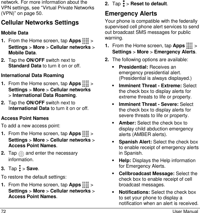  72  User Manual network. For more information about the VPN settings, see “Virtual Private Networks (VPN)” on page 50.  Cellular Networks Settings Mobile Data  1. From the Home screen, tap Apps   &gt; Settings &gt; More &gt; Cellular networks &gt; Mobile Data. 2. Tap the ON/OFF switch next to Standard Data to turn it on or off. International Data Roaming 1. From the Home screen, tap Apps   &gt; Settings &gt; More &gt; Cellular networks  &gt; International Data Roaming. 2. Tap the ON/OFF switch next to International Data to turn it on or off. Access Point Names To add a new access point: 1. From the Home screen, tap Apps   &gt; Settings &gt; More &gt; Cellular networks &gt; Access Point Names. 2. Tap   and enter the necessary information. 3. Tap   &gt; Save. To restore the default settings: 1. From the Home screen, tap Apps  &gt; Settings &gt; More &gt; Cellular networks &gt; Access Point Names. 2. Tap   &gt; Reset to default. Emergency Alerts Your phone is compatible with the federally supervised cell phone alert services to send out broadcast SMS messages for public warning. 1. From the Home screen, tap Apps  &gt; Settings &gt; More &gt; Emergency Alerts. 2. The following options are available:  Presidential: Receives an emergency presidential alert. (Presidential is always displayed.)  Imminent Threat - Extreme: Select the check box to display alerts for extreme threats to life or property.  Imminent Threat - Severe: Select the check box to display alerts for severe threats to life or property.  Amber: Select the check box to display child abduction emergency alerts (AMBER alerts).  Spanish Alert: Select the check box to enable receipt of emergency alerts in Spanish.  Help: Displays the Help information for Emergency Alerts.  Cellbroadcast Message: Select the check box to enable receipt of cell broadcast messages.  Notifications: Select the check box to set your phone to display a notification when an alert is received. 