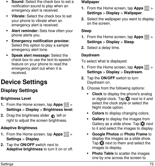  Settings  73  Sound: Select the check box to set a notification sound to play when an emergency alert is received.  Vibrate: Select the check box to set your phone to vibrate when an emergency alert is received.   Alert reminder: Sets how often your phone alerts you.  Emergency notification preview: Select this option to play a sample emergency alert tone.  Speak alert message: Select the check box to use the text-to-speech feature on your phone to read the emergency alert out when it is received.  Device Settings Display Settings Brightness Level 1. From the Home screen, tap Apps   &gt; Settings &gt; Display &gt; Brightness level. 2. Drag the brightness slider   left or right to adjust the screen brightness. Adaptive Brightness 1. From the Home screen, tap Apps   &gt; Settings &gt; Display. 2. Tap the ON/OFF switch next to Adaptive brightness to turn it on or off. Wallpaper 1. From the Home screen, tap Apps   &gt; Settings &gt; Display &gt; Wallpaper. 2. Select the wallpaper you want to display on the screen. Sleep 1. From the Home screen, tap Apps   &gt; Settings &gt; Display &gt; Sleep. 2. Select a delay time. Daydream To select what is displayed: 1. From the Home screen, tap Apps   &gt; Settings &gt; Display &gt; Daydream. 2. Tap the ON/OFF switch to turn Daydream on. 3. Choose from the following options:  Clock to display the phone&apos;s analog or digital clock. Tap   next to it and select the clock style or select the Night mode option.  Colors to display changing colors.  Gallery to display the images from Gallery as a slide show. Tap   next to it and select the images to display.  Google Photos or Photo Frame to display the images as a slide show. Tap   next to them and select the images to display.  Photo Table to scatter the images one by one across the screen to 