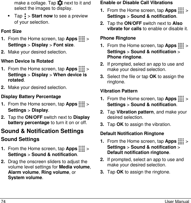  74  User Manual make a collage. Tap   next to it and select the images to display.   Tap   &gt; Start now to see a preview of your selection. Font Size 1. From the Home screen, tap Apps   &gt; Settings &gt; Display &gt; Font size. 2. Make your desired selection. When Device Is Rotated 1. From the Home screen, tap Apps   &gt; Settings &gt; Display &gt; When device is rotated. 2. Make your desired selection. Display Battery Percentage 1. From the Home screen, tap Apps   &gt; Settings &gt; Display. 2. Tap the ON/OFF switch next to Display battery percentage to turn it on or off. Sound &amp; Notification Settings Sound Settings  1. From the Home screen, tap Apps   &gt; Settings &gt; Sound &amp; notification. 2. Drag the onscreen sliders to adjust the volume level settings for Media volume, Alarm volume, Ring volume, or System volume. Enable or Disable Call Vibrations 1. From the Home screen, tap Apps   &gt; Settings &gt; Sound &amp; notification.  2. Tap the ON/OFF switch next to Also vibrate for calls to enable or disable it. Phone Ringtone 1. From the Home screen, tap Apps   &gt; Settings &gt; Sound &amp; notification &gt; Phone ringtone.  2. If prompted, select an app to use and make your desired selection. 3. Select the file or tap OK to assign the ringtone. Vibration Pattern 1. From the Home screen, tap Apps   &gt; Settings &gt; Sound &amp; notification.  2. Tap Vibration pattern, and make your desired selection. 3. Tap OK to assign the vibration. Default Notification Ringtone 1. From the Home screen, tap Apps   &gt; Settings &gt; Sound &amp; notification &gt; Default notification ringtone. 2. If prompted, select an app to use and make your desired selection. 3. Tap OK to assign the ringtone. 