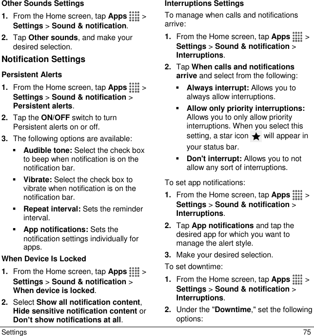  Settings  75 Other Sounds Settings 1. From the Home screen, tap Apps   &gt; Settings &gt; Sound &amp; notification. 2. Tap Other sounds, and make your desired selection. Notification Settings Persistent Alerts 1. From the Home screen, tap Apps   &gt; Settings &gt; Sound &amp; notification &gt; Persistent alerts. 2. Tap the ON/OFF switch to turn Persistent alerts on or off. 3. The following options are available:  Audible tone: Select the check box to beep when notification is on the notification bar.  Vibrate: Select the check box to vibrate when notification is on the notification bar.  Repeat interval: Sets the reminder interval.  App notifications: Sets the notification settings individually for apps. When Device Is Locked 1. From the Home screen, tap Apps   &gt; Settings &gt; Sound &amp; notification &gt; When device is locked. 2. Select Show all notification content, Hide sensitive notification content or Don’t show notifications at all. Interruptions Settings To manage when calls and notifications arrive: 1. From the Home screen, tap Apps   &gt; Settings &gt; Sound &amp; notification &gt; Interruptions. 2. Tap When calls and notifications arrive and select from the following:  Always interrupt: Allows you to always allow interruptions.  Allow only priority interruptions: Allows you to only allow priority interruptions. When you select this setting, a star icon   will appear in your status bar.  Don&apos;t interrupt: Allows you to not allow any sort of interruptions. To set app notifications: 1. From the Home screen, tap Apps   &gt; Settings &gt; Sound &amp; notification &gt; Interruptions. 2. Tap App notifications and tap the desired app for which you want to manage the alert style. 3. Make your desired selection. To set downtime: 1. From the Home screen, tap Apps   &gt; Settings &gt; Sound &amp; notification &gt; Interruptions. 2. Under the &quot;Downtime,&quot; set the following options:  