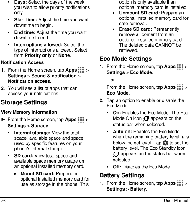  76  User Manual  Days: Select the days of the week you wish to allow priority notifications only.  Start time: Adjust the time you want downtime to begin.  End time: Adjust the time you want downtime to end.  Interruptions allowed: Select the type of interruptions allowed. Select from Priority only or None. Notification Access 1. From the Home screen, tap Apps   &gt; Settings &gt; Sound &amp; notification &gt; Notification access. 2. You will see a list of apps that can access your notifications. Storage Settings  View Memory Information ►  From the Home screen, tap Apps   &gt; Settings &gt; Storage.  Internal storage: View the total space, available space and space used by specific features on your phone&apos;s internal storage.  SD card: View total space and available space memory usage on an optional installed memory card.  Mount SD card: Prepare an optional installed memory card for use as storage in the phone. This option is only available if an optional memory card is installed.   Unmount SD card: Prepare an optional installed memory card for safe removal.  Erase SD card: Permanently remove all content from an optional installed memory card. The deleted data CANNOT be retrieved. Eco Mode Settings 1. From the Home screen, tap Apps  &gt; Settings &gt; Eco Mode.  – or – From the Home screen, tap Apps  &gt; Eco Mode. 2. Tap an option to enable or disable the Eco Mode:  On: Enables the Eco Mode. The Eco Mode On icon   appears on the status bar when selected.  Auto on: Enables the Eco Mode when the remaining battery level falls below the set level. Tap   to set the battery level. The Eco Standby icon  appears on the status bar when selected.  Off: Disables the Eco Mode. Battery Settings  1. From the Home screen, tap Apps   &gt; Settings &gt; Battery. 