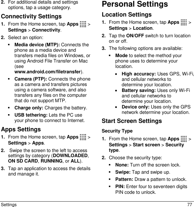  Settings  77 2. For additional details and settings options, tap a usage category. Connectivity Settings 1. From the Home screen, tap Apps   &gt; Settings &gt; Connectivity. 2. Select an option:  Media device (MTP): Connects the phone as a media device and transfers media files on Windows, or using Android File Transfer on Mac (see www.android.com/filetransfer).  Camera (PTP): Connects the phone as a camera and transfers pictures using a camera software, and also transfers any files on the computer that do not support MTP.  Charge only: Charges the battery.  USB tethering: Lets the PC use your phone to connect to Internet. Apps Settings 1. From the Home screen, tap Apps   &gt; Settings &gt; Apps. 2.  Swipe the screen to the left to access settings by category (DOWNLOADED, ON SD CARD, RUNNING, or ALL).  3. Tap an application to access the details and manage it. Personal Settings Location Settings 1. From the Home screen, tap Apps   &gt; Settings &gt; Location. 2. Tap the ON/OFF switch to turn location on or off. 3. The following options are available:  Mode to select the method your phone uses to determine your location.   High accuracy: Uses GPS, Wi-Fi, and cellular networks to determine your location.  Battery saving: Uses only Wi-Fi and cellular networks to determine your location.  Device only: Uses only the GPS network determine your location. Start Screen Settings Security Type 1. From the Home screen, tap Apps   &gt; Settings &gt; Start screen &gt; Security type. 2. Choose the security type:  None: Turn off the screen lock.  Swipe: Tap and swipe up.  Pattern: Draw a pattern to unlock.  PIN: Enter four to seventeen digits PIN code to unlock. 