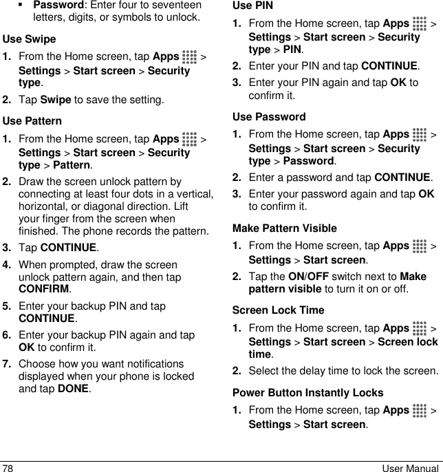  78  User Manual  Password: Enter four to seventeen letters, digits, or symbols to unlock. Use Swipe 1. From the Home screen, tap Apps   &gt; Settings &gt; Start screen &gt; Security type. 2. Tap Swipe to save the setting. Use Pattern  1. From the Home screen, tap Apps   &gt; Settings &gt; Start screen &gt; Security type &gt; Pattern. 2. Draw the screen unlock pattern by connecting at least four dots in a vertical, horizontal, or diagonal direction. Lift your finger from the screen when finished. The phone records the pattern. 3. Tap CONTINUE. 4. When prompted, draw the screen unlock pattern again, and then tap CONFIRM. 5. Enter your backup PIN and tap CONTINUE. 6. Enter your backup PIN again and tap OK to confirm it. 7. Choose how you want notifications displayed when your phone is locked and tap DONE. Use PIN 1. From the Home screen, tap Apps   &gt; Settings &gt; Start screen &gt; Security type &gt; PIN. 2. Enter your PIN and tap CONTINUE. 3. Enter your PIN again and tap OK to confirm it. Use Password 1. From the Home screen, tap Apps   &gt; Settings &gt; Start screen &gt; Security type &gt; Password. 2. Enter a password and tap CONTINUE. 3. Enter your password again and tap OK to confirm it. Make Pattern Visible 1. From the Home screen, tap Apps   &gt; Settings &gt; Start screen. 2. Tap the ON/OFF switch next to Make pattern visible to turn it on or off. Screen Lock Time 1. From the Home screen, tap Apps   &gt; Settings &gt; Start screen &gt; Screen lock time. 2. Select the delay time to lock the screen. Power Button Instantly Locks 1. From the Home screen, tap Apps   &gt; Settings &gt; Start screen. 