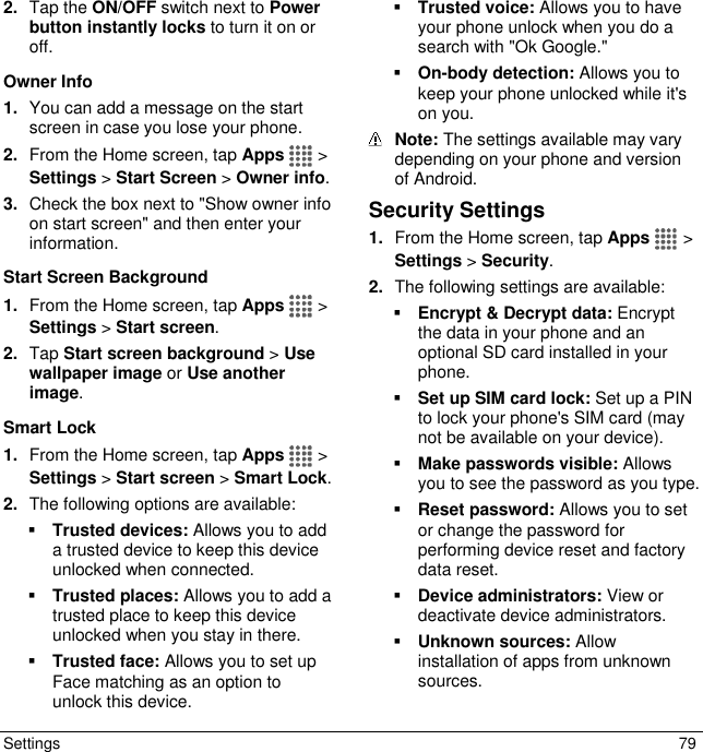  Settings  79 2. Tap the ON/OFF switch next to Power button instantly locks to turn it on or off. Owner Info 1. You can add a message on the start screen in case you lose your phone. 2. From the Home screen, tap Apps   &gt; Settings &gt; Start Screen &gt; Owner info. 3. Check the box next to &quot;Show owner info on start screen&quot; and then enter your information. Start Screen Background 1. From the Home screen, tap Apps   &gt; Settings &gt; Start screen. 2. Tap Start screen background &gt; Use wallpaper image or Use another image. Smart Lock 1. From the Home screen, tap Apps   &gt; Settings &gt; Start screen &gt; Smart Lock. 2. The following options are available:  Trusted devices: Allows you to add a trusted device to keep this device unlocked when connected.  Trusted places: Allows you to add a trusted place to keep this device unlocked when you stay in there.  Trusted face: Allows you to set up Face matching as an option to unlock this device.  Trusted voice: Allows you to have your phone unlock when you do a search with &quot;Ok Google.&quot;  On-body detection: Allows you to keep your phone unlocked while it&apos;s on you.  Note: The settings available may vary depending on your phone and version of Android. Security Settings 1. From the Home screen, tap Apps   &gt; Settings &gt; Security. 2. The following settings are available:  Encrypt &amp; Decrypt data: Encrypt the data in your phone and an optional SD card installed in your phone.  Set up SIM card lock: Set up a PIN to lock your phone&apos;s SIM card (may not be available on your device).  Make passwords visible: Allows you to see the password as you type.  Reset password: Allows you to set or change the password for performing device reset and factory data reset.  Device administrators: View or deactivate device administrators.  Unknown sources: Allow installation of apps from unknown sources. 