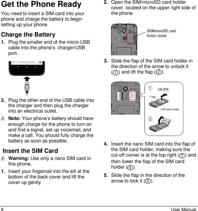 8  User Manual Get the Phone Ready You need to insert a SIM card into your phone and charge the battery to begin setting up your phone. Charge the Battery 1. Plug the smaller end of the micro-USB cable into the phone’s charger/USB port.    2. Plug the other end of the USB cable into the charger and then plug the charger into an electrical outlet.  Note: Your phone’s battery should have enough charge for the phone to turn on and find a signal, set up voicemail, and make a call. You should fully charge the battery as soon as possible.  Insert the SIM Card   Warning: Use only a nano SIM card in this phone. 1. Insert your fingernail into the slit at the bottom of the back cover and lift the cover up gently 2. Open the SIM/microSD card holder cover, located on the upper right side of the phone.    3. Slide the flap of the SIM card holder in the direction of the arrow to unlock it  ( ) and lift the flap ( ).   4. Insert the nano SIM card into the flap of the SIM card holder, making sure the cut-off corner is at the top right ( ) and then lower the flap of the SIM card holder ( ).  5. Slide the flap in the direction of the arrow to lock it ( ). 