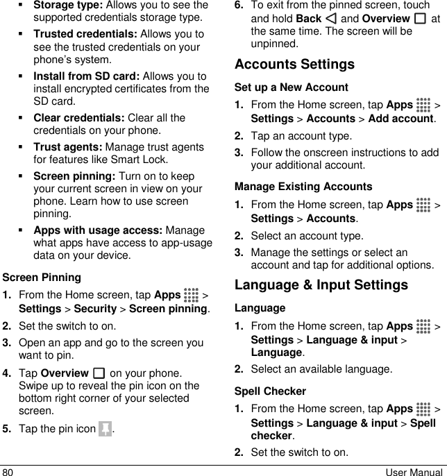  80  User Manual  Storage type: Allows you to see the supported credentials storage type.  Trusted credentials: Allows you to see the trusted credentials on your phone’s system.  Install from SD card: Allows you to install encrypted certificates from the SD card.  Clear credentials: Clear all the credentials on your phone.  Trust agents: Manage trust agents for features like Smart Lock.  Screen pinning: Turn on to keep your current screen in view on your phone. Learn how to use screen pinning.  Apps with usage access: Manage what apps have access to app-usage data on your device. Screen Pinning 1. From the Home screen, tap Apps   &gt; Settings &gt; Security &gt; Screen pinning. 2. Set the switch to on. 3. Open an app and go to the screen you want to pin. 4. Tap Overview   on your phone. Swipe up to reveal the pin icon on the bottom right corner of your selected screen. 5. Tap the pin icon  .  6. To exit from the pinned screen, touch and hold Back   and Overview   at the same time. The screen will be unpinned. Accounts Settings Set up a New Account 1. From the Home screen, tap Apps   &gt; Settings &gt; Accounts &gt; Add account. 2. Tap an account type. 3. Follow the onscreen instructions to add your additional account. Manage Existing Accounts 1. From the Home screen, tap Apps   &gt; Settings &gt; Accounts. 2. Select an account type. 3. Manage the settings or select an account and tap for additional options. Language &amp; Input Settings Language 1. From the Home screen, tap Apps   &gt; Settings &gt; Language &amp; input &gt; Language. 2. Select an available language. Spell Checker 1. From the Home screen, tap Apps   &gt; Settings &gt; Language &amp; input &gt; Spell checker. 2. Set the switch to on. 