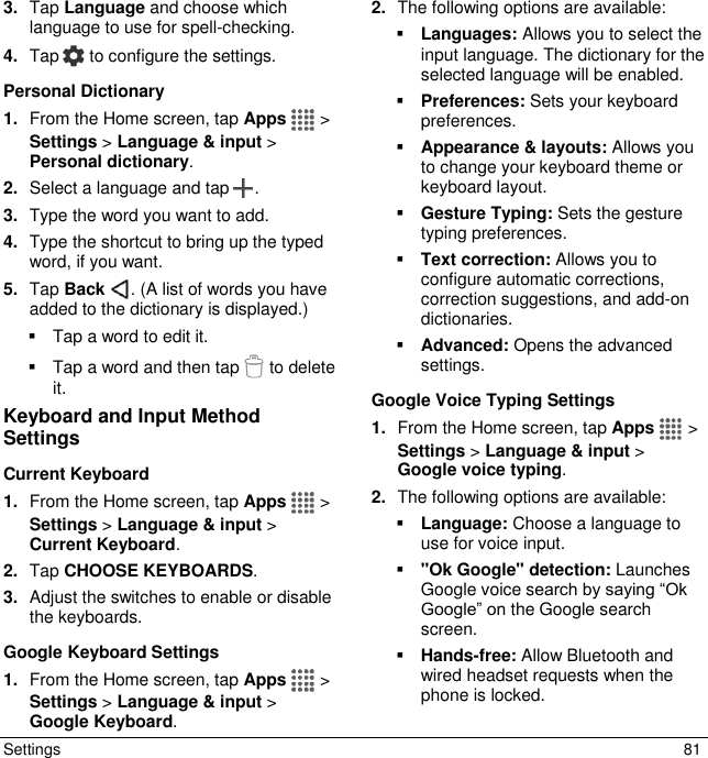  Settings  81 3. Tap Language and choose which language to use for spell-checking.  4. Tap   to configure the settings. Personal Dictionary  1. From the Home screen, tap Apps   &gt; Settings &gt; Language &amp; input &gt; Personal dictionary. 2. Select a language and tap  . 3. Type the word you want to add. 4. Type the shortcut to bring up the typed word, if you want. 5. Tap Back  . (A list of words you have added to the dictionary is displayed.)   Tap a word to edit it.   Tap a word and then tap   to delete it. Keyboard and Input Method Settings Current Keyboard 1. From the Home screen, tap Apps   &gt; Settings &gt; Language &amp; input &gt; Current Keyboard. 2. Tap CHOOSE KEYBOARDS. 3. Adjust the switches to enable or disable the keyboards. Google Keyboard Settings 1. From the Home screen, tap Apps   &gt; Settings &gt; Language &amp; input &gt; Google Keyboard. 2. The following options are available:  Languages: Allows you to select the input language. The dictionary for the selected language will be enabled.  Preferences: Sets your keyboard preferences.  Appearance &amp; layouts: Allows you to change your keyboard theme or keyboard layout.  Gesture Typing: Sets the gesture typing preferences.  Text correction: Allows you to configure automatic corrections, correction suggestions, and add-on dictionaries.  Advanced: Opens the advanced settings. Google Voice Typing Settings 1. From the Home screen, tap Apps   &gt; Settings &gt; Language &amp; input &gt; Google voice typing. 2. The following options are available:  Language: Choose a language to use for voice input.  &quot;Ok Google&quot; detection: Launches Google voice search by saying “Ok Google” on the Google search screen.  Hands-free: Allow Bluetooth and wired headset requests when the phone is locked. 