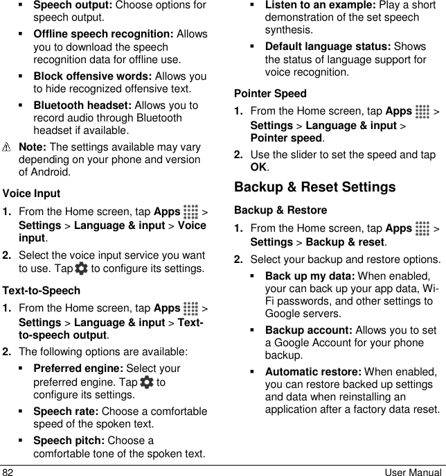  82  User Manual  Speech output: Choose options for speech output.  Offline speech recognition: Allows you to download the speech recognition data for offline use.  Block offensive words: Allows you to hide recognized offensive text.  Bluetooth headset: Allows you to record audio through Bluetooth headset if available.  Note: The settings available may vary depending on your phone and version of Android. Voice Input 1. From the Home screen, tap Apps   &gt; Settings &gt; Language &amp; input &gt; Voice input. 2. Select the voice input service you want to use. Tap  to configure its settings. Text-to-Speech 1. From the Home screen, tap Apps   &gt; Settings &gt; Language &amp; input &gt; Text-to-speech output.  2. The following options are available:  Preferred engine: Select your preferred engine. Tap   to configure its settings.  Speech rate: Choose a comfortable speed of the spoken text.  Speech pitch: Choose a comfortable tone of the spoken text.  Listen to an example: Play a short demonstration of the set speech synthesis.  Default language status: Shows the status of language support for voice recognition. Pointer Speed 1. From the Home screen, tap Apps   &gt; Settings &gt; Language &amp; input &gt; Pointer speed. 2. Use the slider to set the speed and tap OK. Backup &amp; Reset Settings Backup &amp; Restore 1. From the Home screen, tap Apps   &gt; Settings &gt; Backup &amp; reset. 2. Select your backup and restore options.  Back up my data: When enabled, your can back up your app data, Wi-Fi passwords, and other settings to Google servers.  Backup account: Allows you to set a Google Account for your phone backup.  Automatic restore: When enabled, you can restore backed up settings and data when reinstalling an application after a factory data reset. 