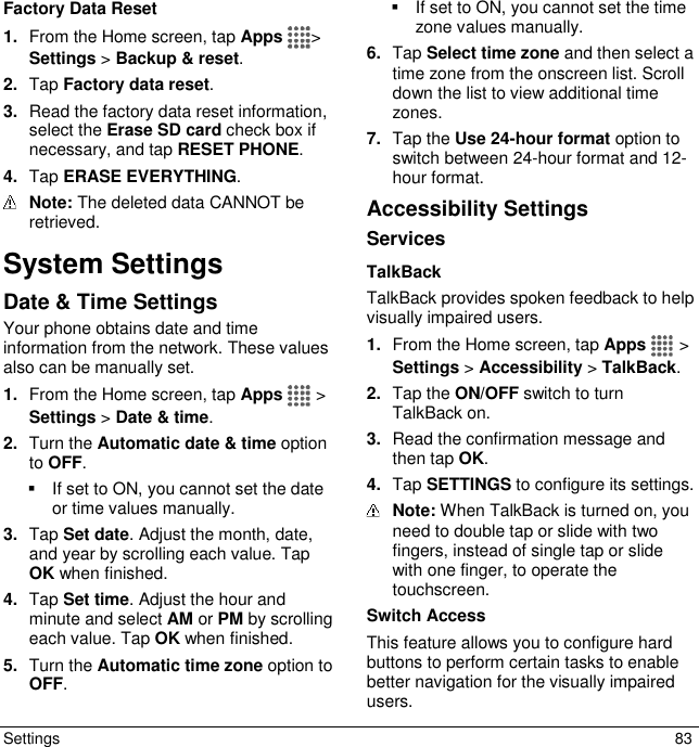  Settings  83 Factory Data Reset 1. From the Home screen, tap Apps &gt; Settings &gt; Backup &amp; reset. 2. Tap Factory data reset. 3. Read the factory data reset information, select the Erase SD card check box if necessary, and tap RESET PHONE. 4. Tap ERASE EVERYTHING.  Note: The deleted data CANNOT be retrieved. System Settings  Date &amp; Time Settings Your phone obtains date and time information from the network. These values also can be manually set. 1. From the Home screen, tap Apps   &gt; Settings &gt; Date &amp; time. 2. Turn the Automatic date &amp; time option to OFF.   If set to ON, you cannot set the date or time values manually. 3. Tap Set date. Adjust the month, date, and year by scrolling each value. Tap OK when finished. 4. Tap Set time. Adjust the hour and minute and select AM or PM by scrolling each value. Tap OK when finished. 5. Turn the Automatic time zone option to OFF.   If set to ON, you cannot set the time zone values manually. 6. Tap Select time zone and then select a time zone from the onscreen list. Scroll down the list to view additional time zones. 7. Tap the Use 24-hour format option to switch between 24-hour format and 12-hour format. Accessibility Settings Services TalkBack TalkBack provides spoken feedback to help visually impaired users. 1. From the Home screen, tap Apps   &gt; Settings &gt; Accessibility &gt; TalkBack. 2. Tap the ON/OFF switch to turn TalkBack on. 3. Read the confirmation message and then tap OK. 4. Tap SETTINGS to configure its settings.  Note: When TalkBack is turned on, you need to double tap or slide with two fingers, instead of single tap or slide with one finger, to operate the touchscreen. Switch Access This feature allows you to configure hard buttons to perform certain tasks to enable better navigation for the visually impaired users.  