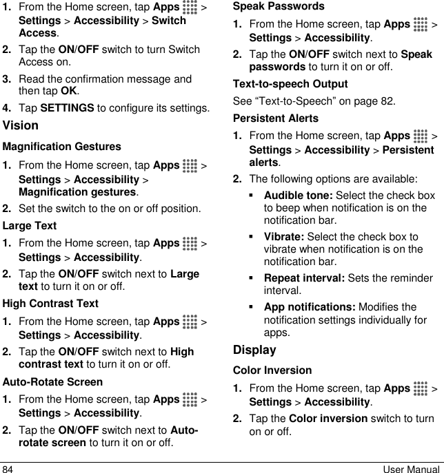  84  User Manual 1. From the Home screen, tap Apps   &gt; Settings &gt; Accessibility &gt; Switch Access. 2. Tap the ON/OFF switch to turn Switch Access on. 3. Read the confirmation message and then tap OK. 4. Tap SETTINGS to configure its settings. Vision Magnification Gestures 1. From the Home screen, tap Apps   &gt; Settings &gt; Accessibility &gt; Magnification gestures. 2. Set the switch to the on or off position. Large Text 1. From the Home screen, tap Apps   &gt; Settings &gt; Accessibility. 2. Tap the ON/OFF switch next to Large text to turn it on or off. High Contrast Text 1. From the Home screen, tap Apps   &gt; Settings &gt; Accessibility. 2. Tap the ON/OFF switch next to High contrast text to turn it on or off. Auto-Rotate Screen 1. From the Home screen, tap Apps   &gt; Settings &gt; Accessibility. 2. Tap the ON/OFF switch next to Auto-rotate screen to turn it on or off. Speak Passwords 1. From the Home screen, tap Apps   &gt; Settings &gt; Accessibility. 2. Tap the ON/OFF switch next to Speak passwords to turn it on or off. Text-to-speech Output See “Text-to-Speech” on page 82.   Persistent Alerts 1. From the Home screen, tap Apps   &gt; Settings &gt; Accessibility &gt; Persistent alerts. 2. The following options are available:  Audible tone: Select the check box to beep when notification is on the notification bar.  Vibrate: Select the check box to vibrate when notification is on the notification bar.  Repeat interval: Sets the reminder interval.  App notifications: Modifies the notification settings individually for apps. Display Color Inversion 1. From the Home screen, tap Apps   &gt; Settings &gt; Accessibility. 2. Tap the Color inversion switch to turn on or off. 