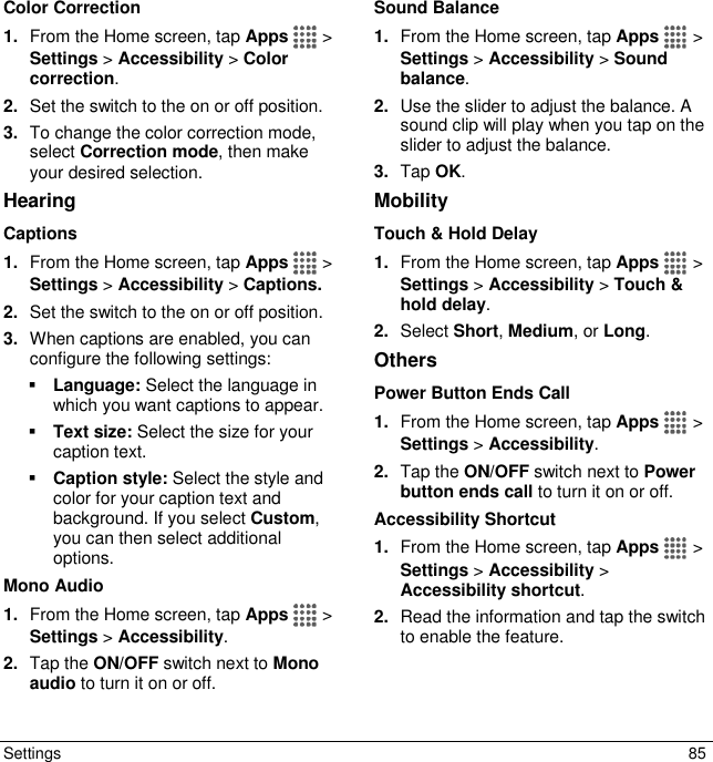  Settings  85 Color Correction 1. From the Home screen, tap Apps   &gt; Settings &gt; Accessibility &gt; Color correction.  2. Set the switch to the on or off position. 3. To change the color correction mode, select Correction mode, then make your desired selection. Hearing Captions 1. From the Home screen, tap Apps   &gt; Settings &gt; Accessibility &gt; Captions.  2. Set the switch to the on or off position. 3. When captions are enabled, you can configure the following settings:  Language: Select the language in which you want captions to appear.  Text size: Select the size for your caption text.  Caption style: Select the style and color for your caption text and background. If you select Custom, you can then select additional options. Mono Audio 1. From the Home screen, tap Apps   &gt; Settings &gt; Accessibility. 2. Tap the ON/OFF switch next to Mono audio to turn it on or off. Sound Balance 1. From the Home screen, tap Apps   &gt; Settings &gt; Accessibility &gt; Sound balance. 2. Use the slider to adjust the balance. A sound clip will play when you tap on the slider to adjust the balance. 3. Tap OK. Mobility Touch &amp; Hold Delay 1. From the Home screen, tap Apps   &gt; Settings &gt; Accessibility &gt; Touch &amp; hold delay. 2. Select Short, Medium, or Long. Others Power Button Ends Call 1. From the Home screen, tap Apps   &gt; Settings &gt; Accessibility. 2. Tap the ON/OFF switch next to Power button ends call to turn it on or off. Accessibility Shortcut 1. From the Home screen, tap Apps   &gt; Settings &gt; Accessibility &gt; Accessibility shortcut. 2. Read the information and tap the switch to enable the feature. 