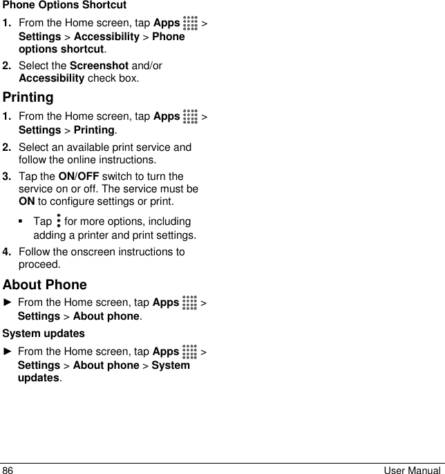  86  User Manual Phone Options Shortcut 1. From the Home screen, tap Apps   &gt; Settings &gt; Accessibility &gt; Phone options shortcut. 2. Select the Screenshot and/or Accessibility check box. Printing 1. From the Home screen, tap Apps   &gt; Settings &gt; Printing. 2. Select an available print service and follow the online instructions. 3. Tap the ON/OFF switch to turn the service on or off. The service must be ON to configure settings or print.   Tap   for more options, including adding a printer and print settings. 4. Follow the onscreen instructions to proceed. About Phone ►  From the Home screen, tap Apps   &gt; Settings &gt; About phone. System updates ►  From the Home screen, tap Apps   &gt; Settings &gt; About phone &gt; System updates. 