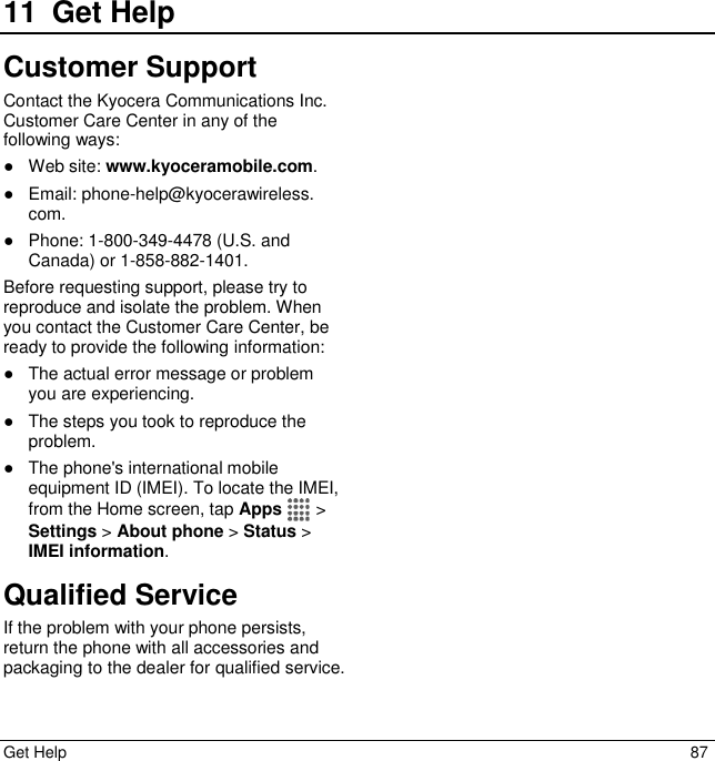  Get Help  87 11 Get HelpCustomer Support Contact the Kyocera Communications Inc. Customer Care Center in any of the following ways: ●  Web site: www.kyoceramobile.com. ●  Email: phone-help@kyocerawireless. com. ●  Phone: 1-800-349-4478 (U.S. and Canada) or 1-858-882-1401. Before requesting support, please try to reproduce and isolate the problem. When you contact the Customer Care Center, be ready to provide the following information: ●  The actual error message or problem you are experiencing. ●  The steps you took to reproduce the problem. ●  The phone&apos;s international mobile equipment ID (IMEI). To locate the IMEI, from the Home screen, tap Apps   &gt; Settings &gt; About phone &gt; Status &gt; IMEI information. Qualified Service If the problem with your phone persists, return the phone with all accessories and packaging to the dealer for qualified service. 