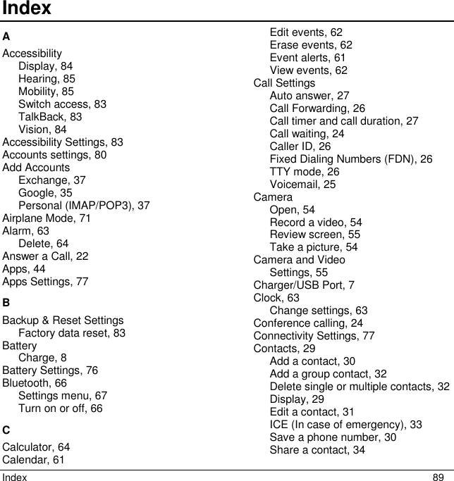Index  89 Index     A Accessibility Display, 84 Hearing, 85 Mobility, 85 Switch access, 83 TalkBack, 83 Vision, 84 Accessibility Settings, 83 Accounts settings, 80 Add Accounts Exchange, 37 Google, 35 Personal (IMAP/POP3), 37 Airplane Mode, 71 Alarm, 63 Delete, 64 Answer a Call, 22 Apps, 44 Apps Settings, 77 B Backup &amp; Reset Settings Factory data reset, 83 Battery Charge, 8 Battery Settings, 76 Bluetooth, 66 Settings menu, 67 Turn on or off, 66 C Calculator, 64 Calendar, 61 Edit events, 62 Erase events, 62 Event alerts, 61 View events, 62 Call Settings Auto answer, 27 Call Forwarding, 26 Call timer and call duration, 27 Call waiting, 24 Caller ID, 26 Fixed Dialing Numbers (FDN), 26 TTY mode, 26 Voicemail, 25 Camera Open, 54 Record a video, 54 Review screen, 55 Take a picture, 54 Camera and Video Settings, 55 Charger/USB Port, 7 Clock, 63 Change settings, 63 Conference calling, 24 Connectivity Settings, 77 Contacts, 29 Add a contact, 30 Add a group contact, 32 Delete single or multiple contacts, 32 Display, 29 Edit a contact, 31 ICE (In case of emergency), 33 Save a phone number, 30 Share a contact, 34 