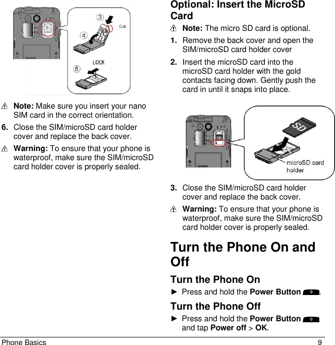 Phone Basics  9    Note: Make sure you insert your nano SIM card in the correct orientation. 6. Close the SIM/microSD card holder cover and replace the back cover.  Warning: To ensure that your phone is waterproof, make sure the SIM/microSD card holder cover is properly sealed. Optional: Insert the MicroSD Card  Note: The micro SD card is optional.  1. Remove the back cover and open the SIM/microSD card holder cover 2. Insert the microSD card into the microSD card holder with the gold contacts facing down. Gently push the card in until it snaps into place.    3. Close the SIM/microSD card holder cover and replace the back cover.  Warning: To ensure that your phone is waterproof, make sure the SIM/microSD card holder cover is properly sealed. Turn the Phone On and Off Turn the Phone On ►  Press and hold the Power Button  . Turn the Phone Off ►  Press and hold the Power Button and tap Power off &gt; OK. 