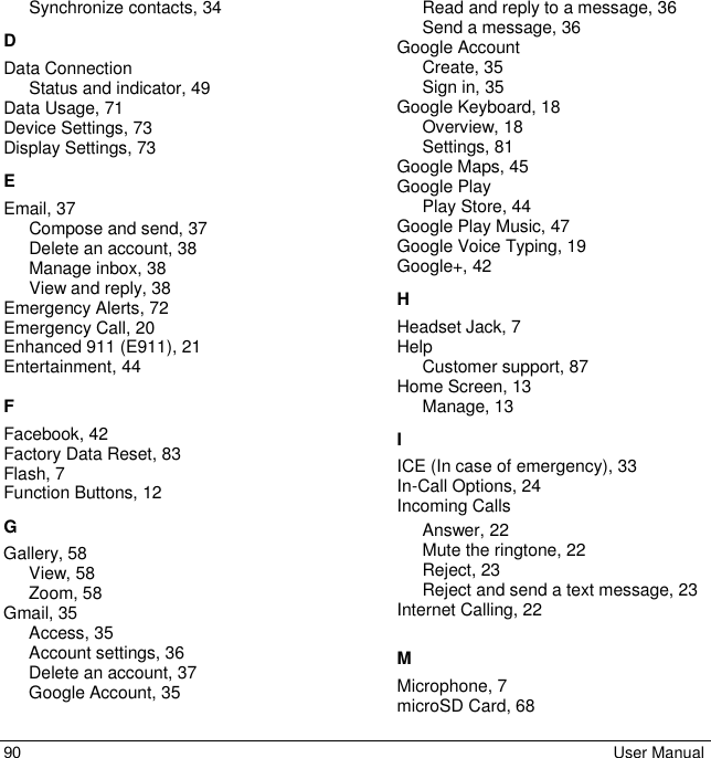 90 User Manual Synchronize contacts, 34 D Data Connection Status and indicator, 49 Data Usage, 71 Device Settings, 73 Display Settings, 73 E Email, 37 Compose and send, 37 Delete an account, 38 Manage inbox, 38 View and reply, 38 Emergency Alerts, 72 Emergency Call, 20 Enhanced 911 (E911), 21 Entertainment, 44 F Facebook, 42 Factory Data Reset, 83 Flash, 7 Function Buttons, 12 G Gallery, 58 View, 58 Zoom, 58 Gmail, 35 Access, 35 Account settings, 36 Delete an account, 37 Google Account, 35 Read and reply to a message, 36 Send a message, 36 Google Account Create, 35 Sign in, 35 Google Keyboard, 18 Overview, 18 Settings, 81 Google Maps, 45 Google Play Play Store, 44 Google Play Music, 47 Google Voice Typing, 19 Google+, 42 H Headset Jack, 7 Help Customer support, 87 Home Screen, 13 Manage, 13 I ICE (In case of emergency), 33  In-Call Options, 24 Incoming Calls Answer, 22 Mute the ringtone, 22 Reject, 23 Reject and send a text message, 23 Internet Calling, 22 M Microphone, 7 microSD Card, 68 