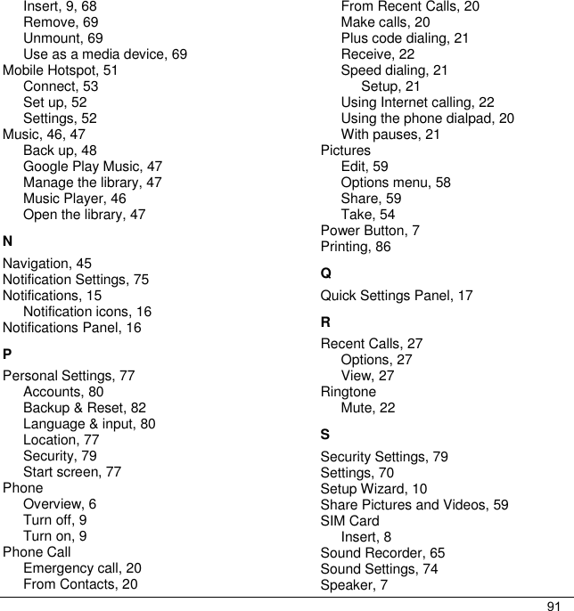 91Insert, 9, 68 Remove, 69 Unmount, 69 Use as a media device, 69 Mobile Hotspot, 51 Connect, 53 Set up, 52 Settings, 52 Music, 46, 47 Back up, 48 Google Play Music, 47 Manage the library, 47 Music Player, 46 Open the library, 47 N Navigation, 45 Notification Settings, 75 Notifications, 15 Notification icons, 16 Notifications Panel, 16 P Personal Settings, 77 Accounts, 80 Backup &amp; Reset, 82 Language &amp; input, 80 Location, 77 Security, 79 Start screen, 77 Phone Overview, 6 Turn off, 9 Turn on, 9 Phone Call Emergency call, 20 From Contacts, 20 From Recent Calls, 20 Make calls, 20 Plus code dialing, 21 Receive, 22 Speed dialing, 21 Setup, 21 Using Internet calling, 22 Using the phone dialpad, 20 With pauses, 21 Pictures Edit, 59 Options menu, 58 Share, 59 Take, 54 Power Button, 7 Printing, 86 Q Quick Settings Panel, 17 R Recent Calls, 27 Options, 27 View, 27 Ringtone Mute, 22 S Security Settings, 79 Settings, 70 Setup Wizard, 10 Share Pictures and Videos, 59 SIM Card Insert, 8 Sound Recorder, 65 Sound Settings, 74 Speaker, 7 
